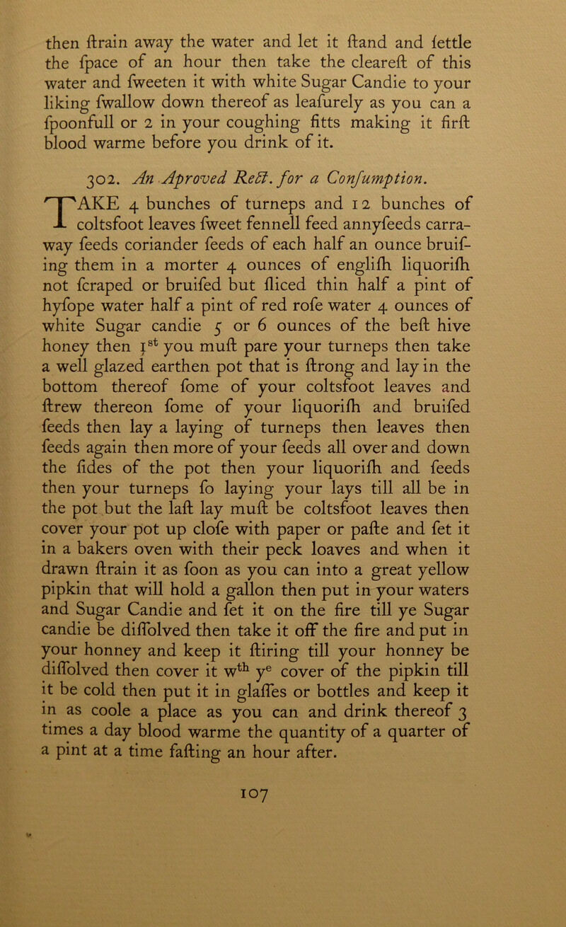 then ftrain away the water and let it ftand and fettle the fpace of an hour then take the cleareft of this water and fweeten it with white Sugar Candie to your liking fwallow down thereof as leafurely as you can a fpoonfull or 2 in your coughing fitts making it firft blood warme before you drink of it. 302. An Aproved ReSi.for a Confumption. Take 4 bunches of turneps and 12 bunches of coltsfoot leaves fweet fennell feed annyfeeds carra- way feeds coriander feeds of each half an ounce bruif- ing them in a morter 4 ounces of englilh liquorilli not fcraped or bruifed but lliced thin half a pint of hyfope water half a pint of red rofe water 4 ounces of white Sugar candie 5 or 6 ounces of the beft hive honey then i®* you muft pare your turneps then take a well glazed earthen pot that is ftrong and lay in the bottom thereof fome of your coltsfoot leaves and ftrew thereon fome of your liquorifh and bruifed feeds then lay a laying of turneps then leaves then feeds again then more of your feeds all over and down the lides of the pot then your liquorifh and feeds then your turneps fo laying your lays till all be in the pot but the laft lay muft be coltsfoot leaves then cover your pot up clofe with paper or pafte and fet it in a bakers oven with their peck loaves and when it drawn ftrain it as foon as you can into a great yellow pipkin that will hold a gallon then put in your waters and Sugar Candie and fet it on the fire till ye Sugar candie be dilTolved then take it off the fire and put in your honney and keep it ftiring till your honney be dilTolved then cover it w^^ y® cover of the pipkin till it be cold then put it in glafles or bottles and keep it in as coole a place as you can and drink thereof 3 times a day blood warme the quantity of a quarter of a pint at a time falling an hour after.