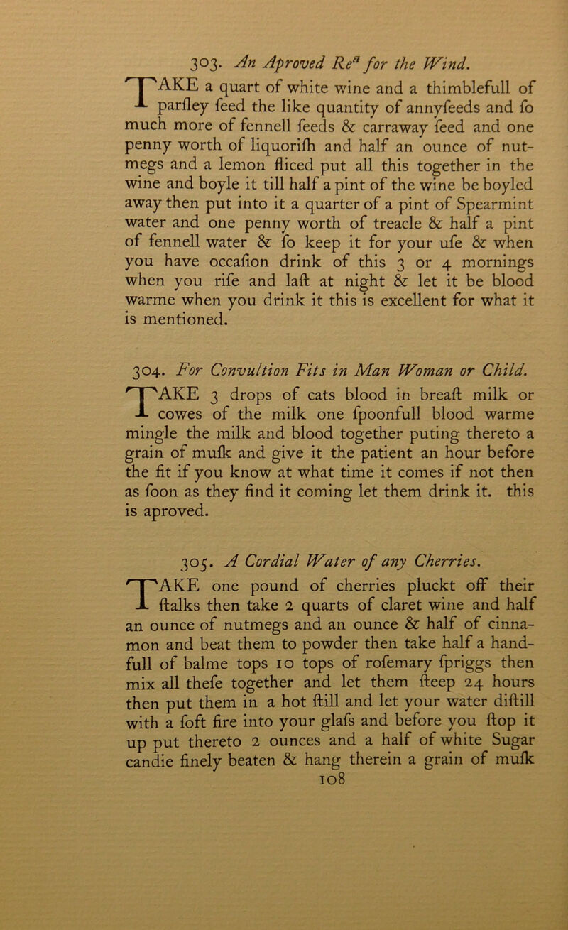 303. An Aproved Re^ for the Wind. AKE a quart of white wine and a thimblefull of parfley feed the like quantity of annyfeeds and fo much more of fennell feeds & carraway feed and one penny worth of liquorifh and half an ounce of nut- megs and a lemon diced put all this together in the wine and boyle it till half a pint of the wine be boyled away then put into it a quarter of a pint of Spearmint water and one penny worth of treacle & half a pint of fennell water & fo keep it for your ufe & when you have occafion drink of this 3 or 4 mornings when you rife and laft at night & let it be blood warme when you drink it this is excellent for what it is mentioned. 304. For Convultion Fits in Man Woman or Child. Take 3 drops of cats blood in bread milk or cowes of the milk one fpoonfull blood warme mingle the milk and blood together puting thereto a grain of mulk and give it the patient an hour before the fit if you know at what time it comes if not then as foon as they find it coming let them drink it. this is aproved. 305. A Cordial Water of any Cherries. Take one pound of cherries pluckt off their ftalks then take 2 quarts of claret wine and half an ounce of nutmegs and an ounce & half of cinna- mon and beat them to powder then take half a hand- full of balme tops lo tops of rofemary fpriggs then mix all thefe together and let them fteep 24 hours then put them in a hot ftill and let your water diftill with a foft fire into your glafs and before you ftop it up put thereto 2 ounces and a half of white Sugar candie finely beaten & hang therein a grain of mufk