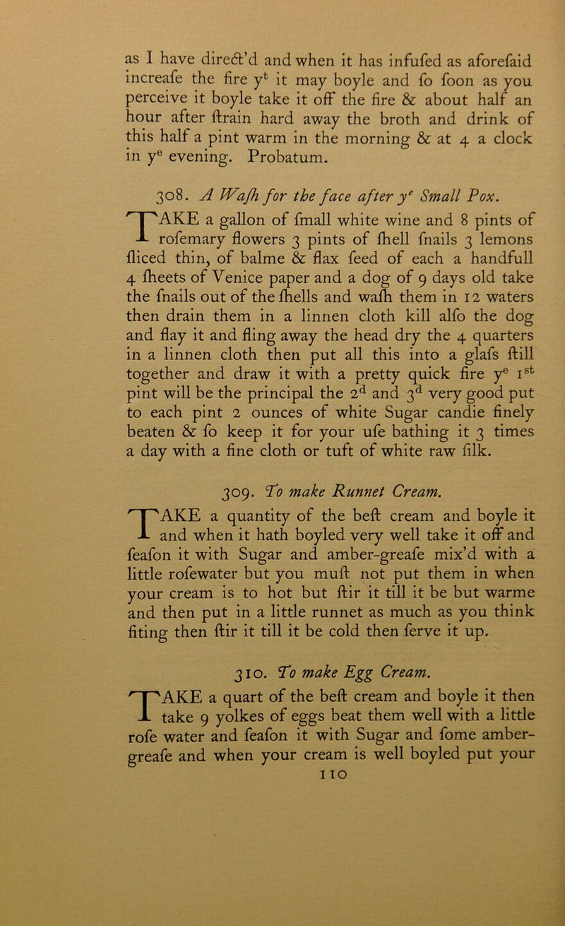 as I have diredt’d and when it has infufed as aforefaid increafe the fire y* it may boyle and fo foon as you perceive it boyle take it off the fire & about half an hour after ftrain hard away the broth and drink of this half a pint warm in the morning & at 4 a clock in y® evening. Probatum. 308. A Wajh for the face after Small Pox. Take a gallon of fmall white wine and 8 pints of rofemary flowers 3 pints of Ihell fnails 3 lemons fliced thin, of balme & flax feed of each a handfull 4 fheets of Venice paper and a dog of 9 days old take the fnails out of the fihells and wafh them in 12 waters then drain them in a linnen cloth kill alfo the dog and flay it and fling away the head dry the 4 quarters in a linnen cloth then put all this into a glafs ftill together and draw it with a pretty quick fire y® pint will be the principal the 7.^ and 3^ very good put to each pint 2 ounces of white Sugar candie finely beaten & fo keep it for your ufe bathing it 3 times a day with a fine cloth or tuft of white raw filk. 309. Po make Runnet Cream. Take a quantity of the beft cream and boyle it and when it hath boyled very well take it ojff and feafon it with Sugar and amber-greafe mix’d with a little rofewater but you mufl: not put them in when your cream is to hot but ftir it till it be but warme and then put in a little runnet as much as you think fiting then ftir it till it be cold then ferve it up. 310. To make Egg Cream. Take a quart of the beft cream and boyle it then take 9 yolkes of eggs beat them well with a little rofe water and feafon it with Sugar and fome amber- greafe and when your cream is well boyled put your I TO