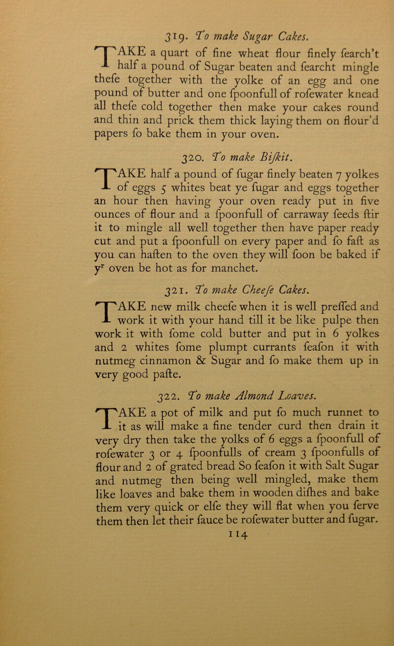 319* ^0 make Sugar Cakes. '’T^AKE a quart of fine wheat flour finely fearch’t ■A half a pound of Sugar beaten and fearcht mingle thefe together with the yolke of an egg and one pound of butter and one fpoonfull of rofewater knead all thefe cold together then make your cakes round and thin and prick them thick laying them on flour’d papers fo bake them in your oven. 320. make Bijkit. Take half a pound of fugar finely beaten 7 yolkes of eggs 5 whites beat ye fugar and eggs together an hour then having your oven ready put in five ounces of flour and a fpoonfull of carraway feeds ftir it to mingle all well together then have paper ready cut and put a fpoonfull on every paper and fo faft as you can haften to the oven they will foon be baked if y^ oven be hot as for manchet. 321. ^0 make Cheefe Cakes. Take new milk cheefe when it is well prefled and work it with your hand till it be like pulpe then work it with fome cold butter and put in 6 yolkes and 2 whites fome plumpt currants feafon it with nutmeg cinnamon & Sugar and fo make them up in very good pafte. 322. To make Almond Loaves. Take a pot of milk and put fo much runnet to it as will make a fine tender curd then drain it very dry then take the yolks of 6 eggs a fpoonfull of rofewater 3 or 4 fpoonfulls of cream 3 fpoonfulls of flour and 2 of grated bread So feafon it with Salt Sugar and nutmeg then being well mingled, make them like loaves and bake them in wooden difhes and bake them very quick or elfe they will flat when you ferve them then let their fauce be rofewater butter and fugar.