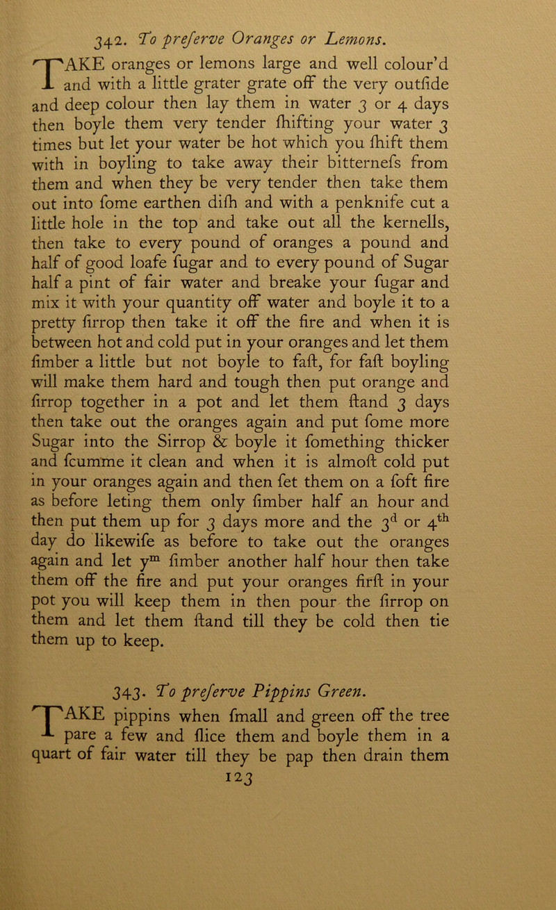 342. T0 prejerve Oranges or Lemons. Take oranges or lemons large and well colour’d and with a little grater grate off the very outfide and deep colour then lay them in water 3 or 4 days then boyle them very tender fhifting your water 3 times but let your water be hot which you fhift them with in boyling to take away their bitternefs from them and when they be very tender then take them out into fome earthen difh and with a penknife cut a little hole in the top and take out all the kernells, then take to every pound of oranges a pound and half of good loafe fugar and to every pound of Sugar half a pint of fair water and breake your fugar and mix it with your quantity off water and boyle it to a pretty firrop then take it off* the fire and when it is between hot and cold put in your oranges and let them fimber a little but not boyle to faft, for faff boyling will make them hard and tough then put orange and firrop together in a pot and let them ftand 3 days then take out the oranges again and put fome more Sugar into the Sirrop & boyle it fomething thicker and fcumme it clean and when it is almoft cold put in your oranges again and then fet them on a foft fire as before leting them only fimber half an hour and then put them up for 3 days more and the 3*^ or 4^^ day do likewife as before to take out the oranges again and let y““ fimber another half hour then take them off the fire and put your oranges firft in your pot you will keep them in then pour the firrop on them and let them ftand till they be cold then tie them up to keep. 343. Lo prejerve Pippins Green. AKE pippins when fmall and green off the tree J- pare a few and flice them and boyle them in a quart of fair water till they be pap then drain them