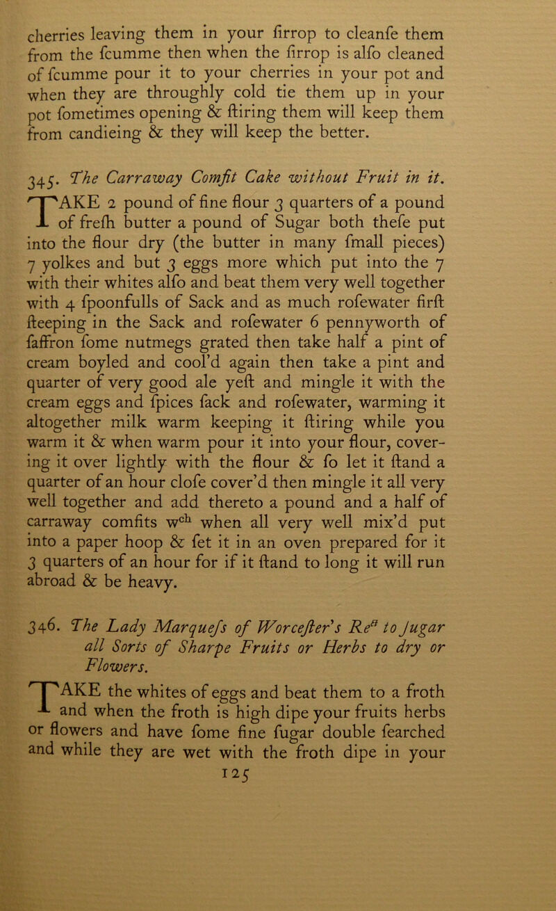 cherries leaving them in your firrop to cleanfe them from the fcumme then when the firrop is alfo cleaned of fcumme pour it to your cherries in your pot and when they are throughly cold tie them up in your pot fometimes opening & ftiring them will keep them from candieing & they will keep the better. 345. “The Carraway Comfit Cake without Fruit in it. Take 2 pound of fine flour 3 quarters of a pound of frefh butter a pound of Sugar both thefe put into the flour dry (the butter in many fmall pieces) 7 yolkes and but 3 eggs more which put into the 7 with their whites alfo and beat them very well together with 4 fpoonfulls of Sack and as much rofewater firft fteeping in the Sack and rofewater 6 pennyworth of faffron fome nutmegs grated then take half a pint of cream boyled and cool’d again then take a pint and quarter of very good ale yeft and mingle it with the cream eggs and fpices fack and rofewater, warming it altogether milk warm keeping it ftiring while you warm it & when warm pour it into your flour, cover- ing it over lightly with the flour & fo let it ftand a quarter of an hour clofe cover’d then mingle it all very well together and add thereto a pound and a half of carraway comfits w^^^ when all very well mix’d put into a paper hoop & fet it in an oven prepared for it 3 quarters of an hour for if it ftand to long it will run abroad & be heavy. 346. Fhe Lady D/larqueJs of Worcefter s Re^ to Jugar all Sorts of Sharpe Fruits or Herbs to dry or Flowers. ' I ^ AKE the whites of eggs and beat them to a froth A and when the froth is high dipe your fruits herbs or flowers and have fome fine fugar double fearched and while they are wet with the froth dipe in your