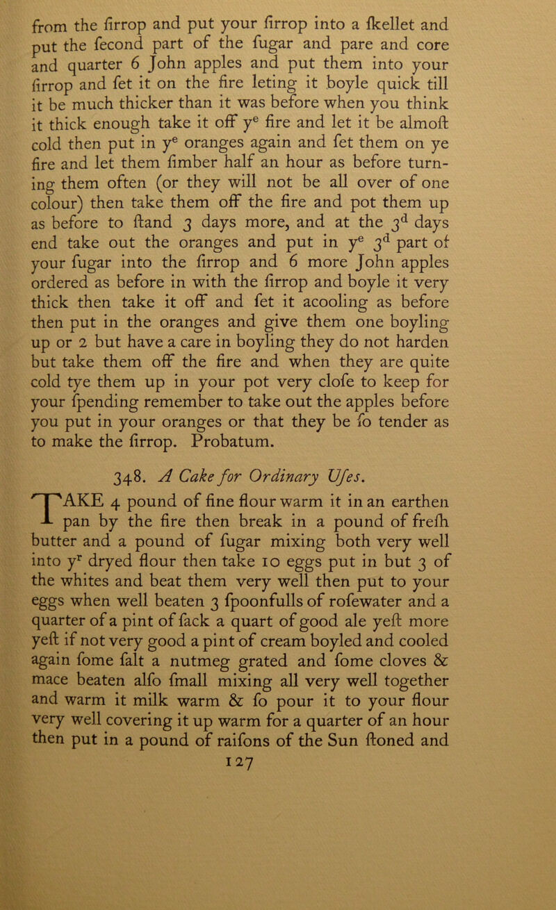 from the firrop and put your firrop into a fkellet and put the fecond part of the fugar and pare and core and quarter 6 John apples and put them into your firrop and fet it on the fire leting it boyle quick till it be much thicker than it was before when you think it thick enough take it off y® fire and let it be almoft cold then put in y® oranges again and fet them on ye fire and let them fimber half an hour as before turn- ing them often (or they will not be all over of one colour) then take them off the fire and pot them up as before to ftand 3 days more, and at the 3^ days end take out the oranges and put in y® 3^ part of your fugar into the firrop and 6 more John apples ordered as before in with the firrop and boyle it very thick then take it off and fet it acooling as before then put in the oranges and give them one boyling up or 2 but have a care in boyling they do not harden but take them off the fire and when they are quite cold tye them up in your pot very clofe to keep for your fpending remember to take out the apples before you put in your oranges or that they be fo tender as to make the firrop. Probatum. 348. A Cake for Ordinary JJJes, Take 4 pound of fine flour warm it in an earthen pan by the fire then break in a pound of frefli butter and a pound of fugar mixing both very well into Y dryed flour then take lo eggs put in but 3 of the whites and beat them very well then put to your eggs when well beaten 3 fpoonfulls of rofewater and a quarter of a pint of fack a quart of good ale yeft more yeft if not very good a pint of cream boyled and cooled again fome fait a nutmeg grated and fome cloves & mace beaten alfo fmall mixing all very well together and warm it milk warm & fo pour it to your flour very well covering it up warm for a quarter of an hour then put in a pound of raifons of the Sun ftoned and