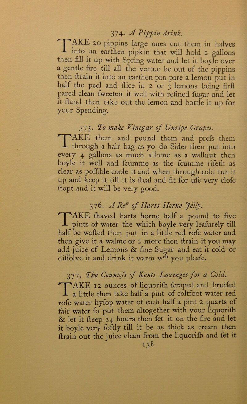 374- Pippin drink. ^ j 'AKE 20 pippins large ones cut them in halves -A- into an earthen pipkin that will hold 2 gallons then fill it up with Spring water and let it boyle over a gentle fire till all the vertue be out of the pippins then ftrain it into an earthen pan pare a lemon put in half the peel and dice in 2 or 3 lemons being firft pared clean fweeten it well with refined fugar and let it ftand then take out the lemon and bottle it up for your Spending. 375. To make Vinegar of Unripe Grapes. Take them and pound them and prefs them through a hair bag as yo do Sider then put into every 4 gallons as much allome as a wallnut then boyle it well and fcumme as the fcumme rifeth as clear as pofiible coole it and when through cold tun it up and keep it till it is fteal and fit for ufe very clofe ftopt and it will be very good. 376. A Re^ of Harts Horne Jelly. Take fhaved harts home half a pound to five pints of water the which boyle very leafurely till half be wafted then put in a little red rofe water and then give it a walme or 2 more then ftrain it you may add juice of Lemons & fine Sugar and eat it cold or dilTolve it and drink it warm w^^ you pleafe. 377. The Countefs of Kents Lozenges for a Cold. Take i 2 ounces of liquorifh fcraped and bruifed a little then take half a pint of coltfoot water red rofe water hyfop water of each half a pint 2 quarts of fair water fo put them altogether with your liquorifli & let it fteep 24 hours then fet it on the fire and let it boyle very foftly till it be as thick as cream then ftrain out the juice clean from the liquorifh and fet it