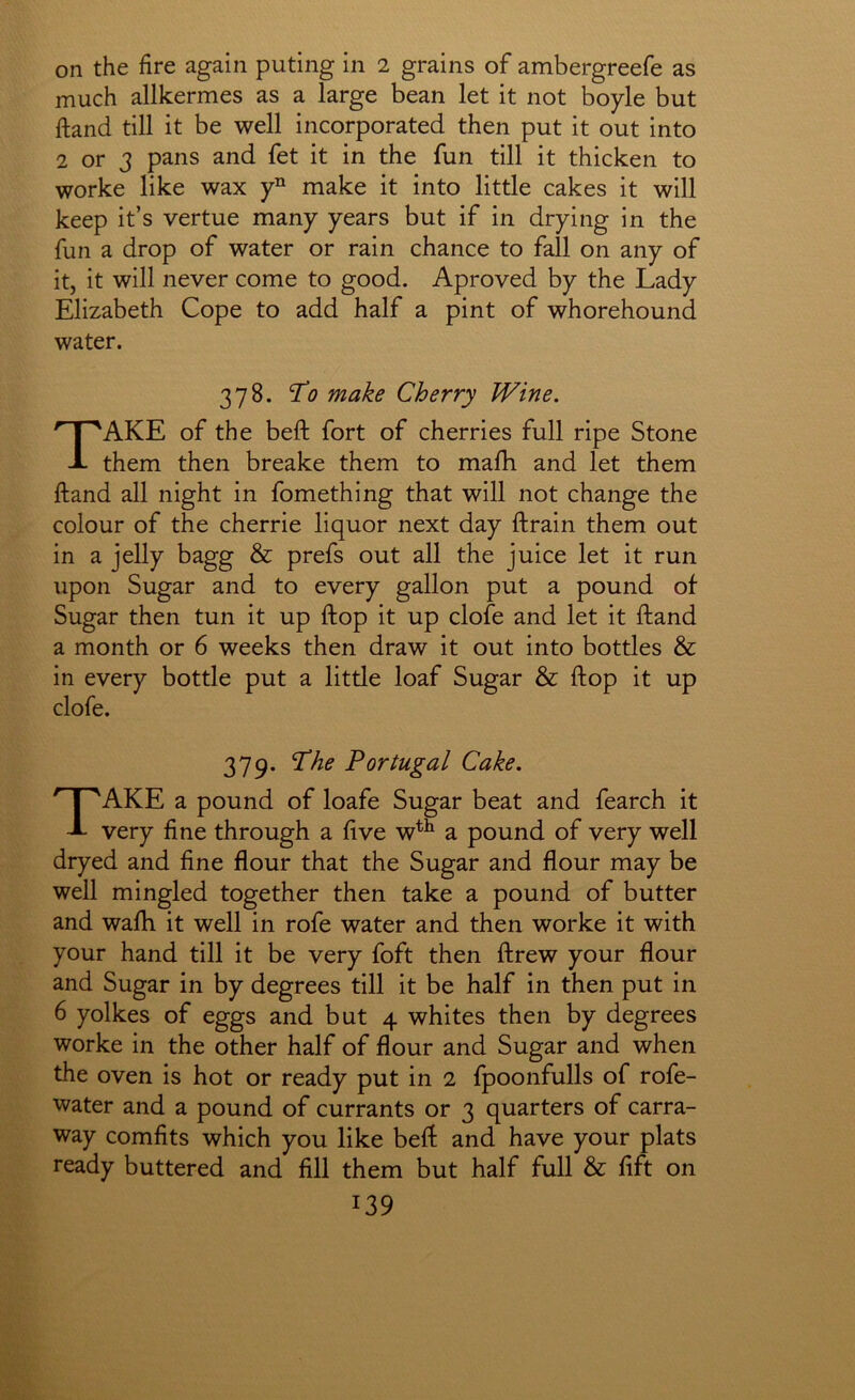 on the fire again puting in 2 grains of ambergreefe as much allkermes as a large bean let it not boyle but ftand till it be well incorporated then put it out into 2 or 3 pans and fet it in the fun till it thicken to worke like wax make it into little cakes it will keep it’s vertue many years but if in drying in the fun a drop of water or rain chance to fall on any of itj it will never come to good. Aproved by the Lady Elizabeth Cope to add half a pint of whorehound water. 378. To make Cherry Wine, Take of the beft fort of cherries full ripe Stone them then breake them to mafb and let them ftand all night in fomething that will not change the colour of the cherrie liquor next day ftrain them out in a jelly bagg & prefs out all the juice let it run upon Sugar and to every gallon put a pound of Sugar then tun it up ftop it up clofe and let it ftand a month or 6 weeks then draw it out into bottles & in every bottle put a little loaf Sugar & ftop it up clofe. 379. The Portugal Cake. Take a pound of loafe Sugar beat and fearch it very fine through a five w^^ a pound of very well dryed and fine flour that the Sugar and flour may be well mingled together then take a pound of butter and wafh it well in rofe water and then worke it with your hand till it be very foft then ftrew your flour and Sugar in by degrees till it be half in then put in 6 yolkes of eggs and but 4 whites then by degrees worke in the other half of flour and Sugar and when the oven is hot or ready put in 2 fpoonfulls of rofe- water and a pound of currants or 3 quarters of carra- way comfits which you like beft and have your plats ready buttered and fill them but half full & lift on