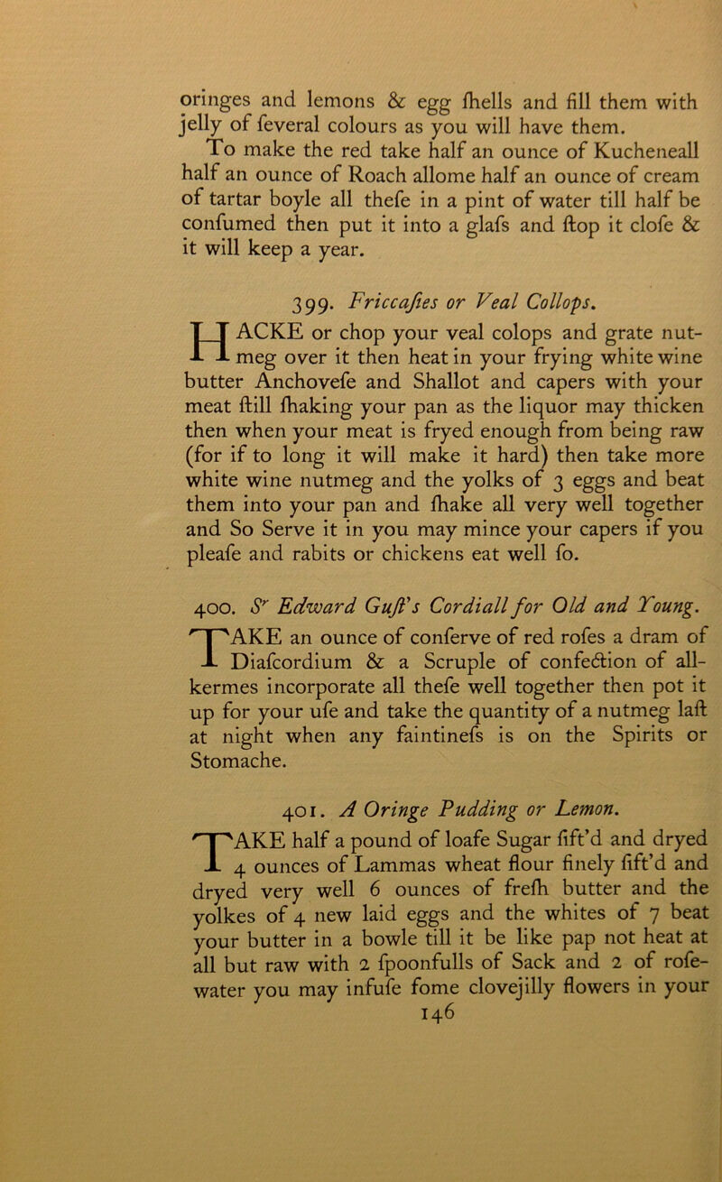 oringes and lemons & egg Ihells and fill them with jelly of feveral colours as you will have them. To make the red take half an ounce of Kucheneall half an ounce of Roach allome half an ounce of cream of tartar boyle all thefe in a pint of water till half be confumed then put it into a glafs and ftop it clofe & it will keep a year. 399. Priceajies or Veal Collops, HACKE or chop your veal colops and grate nut- meg over it then heat in your frying white wine butter Anchovefe and Shallot and capers with your meat ftill fihaking your pan as the liquor may thicken then when your meat is fryed enough from being raw (for if to long it will make it hard) then take more white wine nutmeg and the yolks of 3 eggs and beat them into your pan and fhake all very well together and So Serve it in you may mince your capers if you pleafe and rabits or chickens eat well fo. 400. Edward Gufi*5 Cordiall for Old and Young. Take an ounce of conferve of red rofes a dram of Diafeordium & a Scruple of confedlion of all- kermes incorporate all thefe well together then pot it up for your ufe and take the quantity of a nutmeg laft at night when any faintinefs is on the Spirits or Stomache. 401. A Oringe Pudding or Lemon. Take half a pound of loafe Sugar lift’d and dryed 4 ounces of Lammas wheat flour finely lift’d and dryed very well 6 ounces of frelb butter and the yolkes of 4 new laid eggs and the whites of 7 beat your butter in a bowle till it be like pap not heat at all but raw with 2 fpoonfulls of Sack and 2 of rofe- water you may infufe fome clovejilly flowers in your