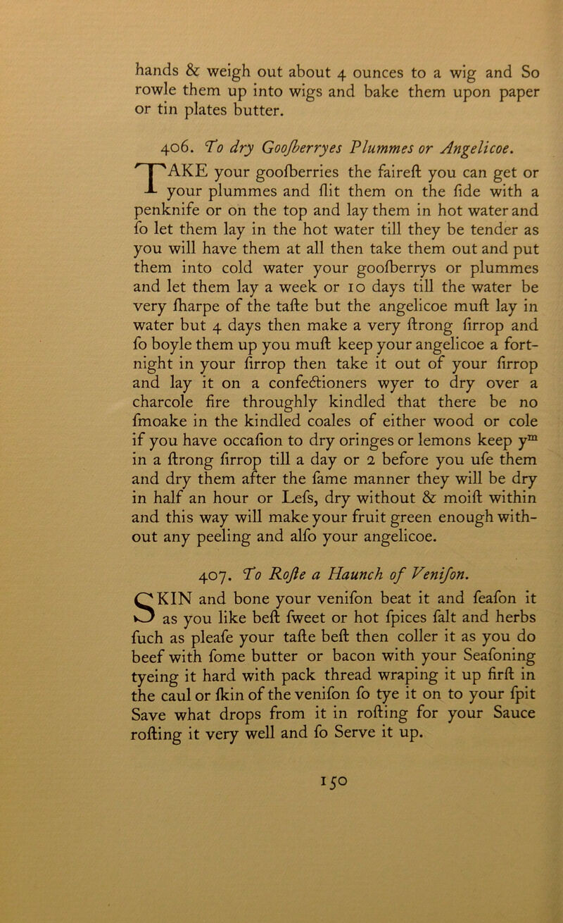 hands & weigh out about 4 ounces to a wig and So rowle them up into wigs and bake them upon paper or tin plates butter. 406. To dry Goojberryes Plummes or Angelicoe. Take your goofberries the faireft you can get or your plummes and flit them on the flde with a penknife or on the top and lay them in hot water and fo let them lay in the hot water till they be tender as you will have them at all then take them out and put them into cold water your gooflberrys or plummes and let them lay a week or 10 days till the water be very lharpe of the tafte but the angelicoe muft: lay in water but 4 days then make a very ftrong flrrop and fo boyle them up you mufl: keep your angelicoe a fort- night in your flrrop then take it out of your flrrop and lay it on a confectioners wyer to dry over a charcole Are throughly kindled that there be no fmoake in the kindled coales of either wood or cole if you have occaflon to dry oringes or lemons keep y“ in a flrong flrrop till a day or 2 before you ufe them and dry them after the fame manner they will be dry in half an hour or Lefs, dry without & moift: within and this way will make your fruit green enough with- out any peeling and alfo your angelicoe. 407. To Rojle a Haunch of Venijon. SKIN and bone your venifon beat it and feafon it as you like befl; fweet or hot fpices fait and herbs fuch as pleafe your tafte beft then coller it as you do beef with fome butter or bacon with your Seafoning tyeing it hard with pack thread wraping it up flrft in the caul or fkin of the venifon fo tye it on to your fpit Save what drops from it in rolling for your Sauce rolling it very well and fo Serve it up.