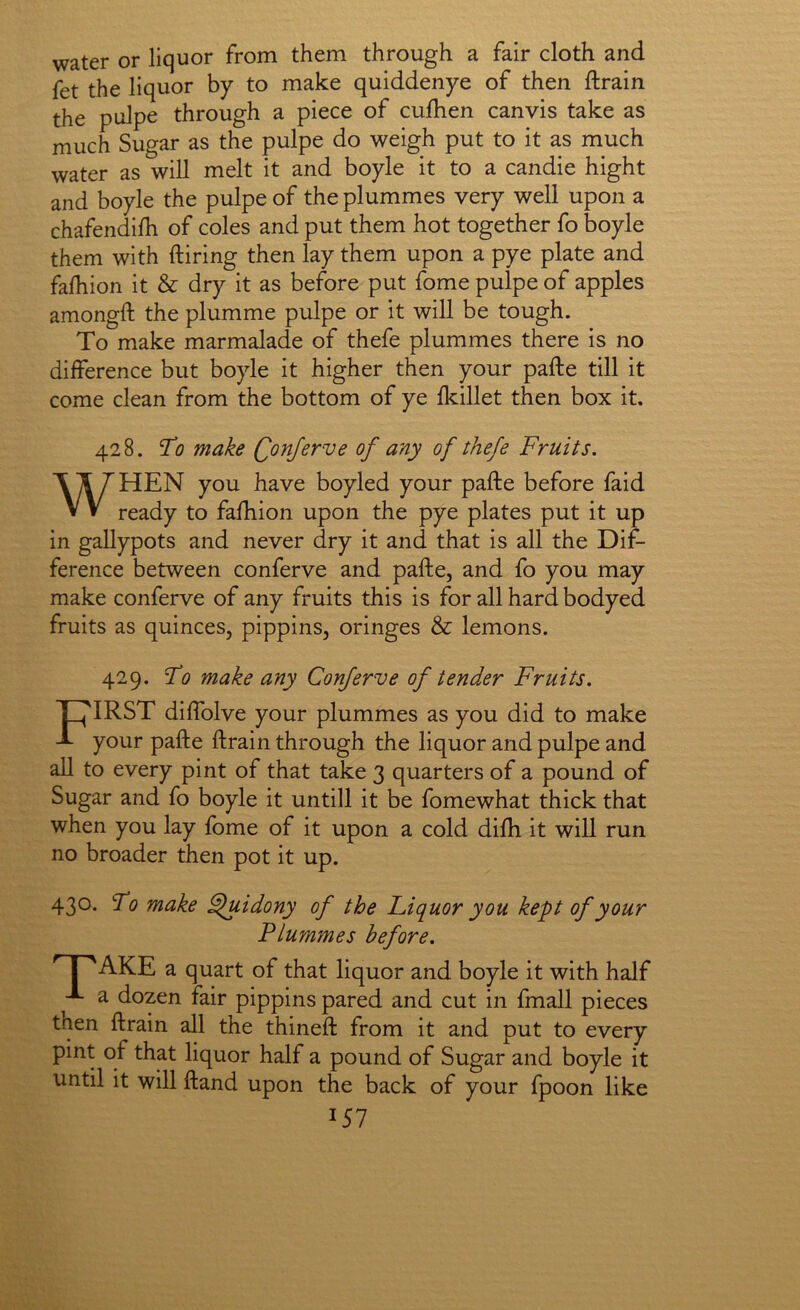 water or liquor from them through a fair cloth and fet the liquor by to make quiddenye of then ftrain the pulpe through a piece of cufhen canvis take as much Sugar as the pulpe do weigh put to it as much water as will melt it and boyle it to a candie hight and boyle the pulpe of the plummes very well upon a chafendilh of coles and put them hot together fo boyle them with ftiring then lay them upon a pye plate and faihion it & dry it as before put fome pulpe of apples amongft the plumme pulpe or it will be tough. To make marmalade of thefe plummes there is no difference but boyle it higher then your pafte till it come clean from the bottom of ye fkillet then box it. 428. To make Qonferve of any of thefe Fruits, WHEN you have boyled your pafte before faid ready to fafhion upon the pye plates put it up in gallypots and never dry it and that is all the Dif- ference between conferve and pafte, and fo you may make conferve of any fruits this is for all hard bodyed fruits as quinces, pippins, oringes & lemons. 429. To make any Conferve of tender Fruits, Tlj'IRST diffolve your plummes as you did to make T your pafte ftrain through the liquor and pulpe and all to every pint of that take 3 quarters of a pound of Sugar and fo boyle it untill it be fomewhat thick that when you lay fome of it upon a cold difh it will run no broader then pot it up. 430. To make ^uidony of the Liquor you kept of your Plummes before, ^ I ^AKE a quart of that liquor and boyle it with half A a dozen fair pippins pared and cut in fmall pieces tnen ftrain all the thineft from it and put to every pint of that liquor half a pound of Sugar and boyle it until it will ftand upon the back of your fpoon like