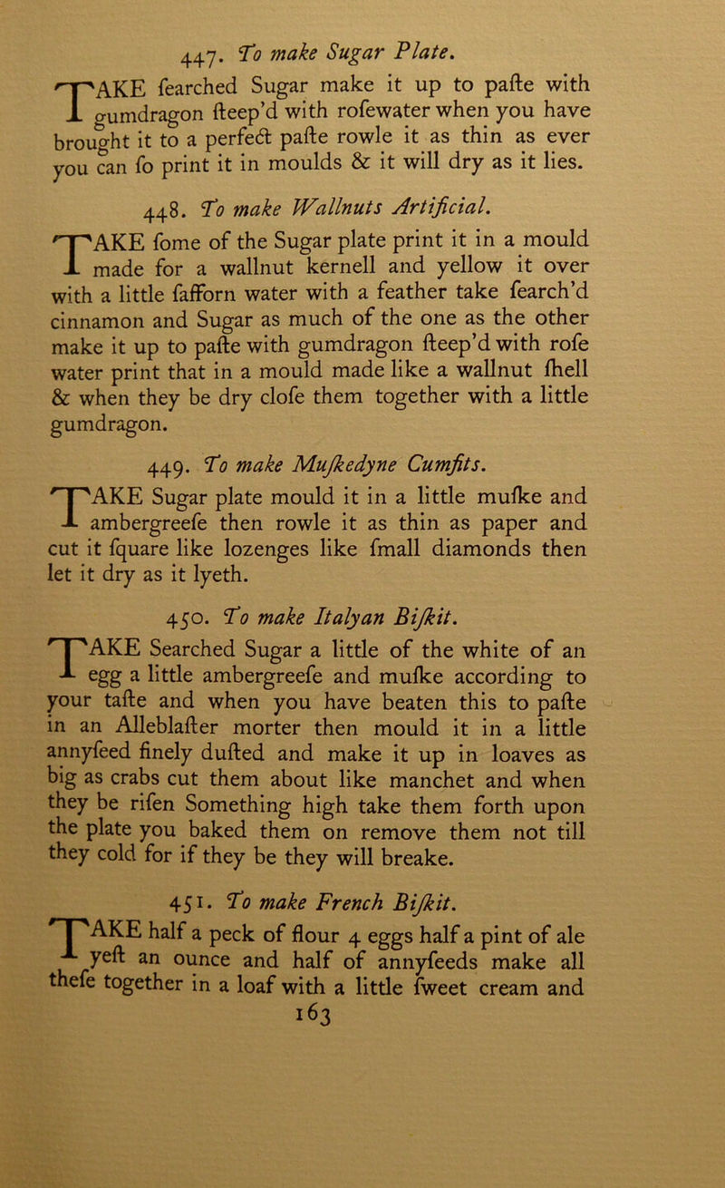 447* Sugar Plate, Take fearched Sugar make it up to pafte with gumdragon fteep’d with rofewater when you have brought it to a perfed pafte rowle it as thin as ever you can fo print it in moulds & it will dry as it lies. 448. To make Wallnuts Artificial. Take fome of the Sugar plate print it in a mould made for a wallnut kernell and yellow it over with a little fafforn water with a feather take fearch’d cinnamon and Sugar as much of the one as the other make it up to pafte with gumdragon fteep’d with rofe water print that in a mould made like a wallnut ftiell & when they be dry clofe them together with a little gumdragon. 449. To make Mujkedyne Cumfits. Take Sugar plate mould it in a little mulke and ambergreefe then rowle it as thin as paper and cut it fquare like lozenges like fmall diamonds then let it dry as it lyeth. 450. To make Italy an Bijkit. Take Searched Sugar a little of the white of an egg a little ambergreefe and mufke according to your tafte and when you have beaten this to pafte in an Alleblafter morter then mould it in a little annyfeed finely dufted and make it up in loaves as big as crabs cut them about like manchet and when they be rifen Something high take them forth upon the plate you baked them on remove them not till they cold for if they be they will breake. 451. To make French Bijkit. * I 'AKE half a peck of flour 4 eggs half a pint of ale yeft an ounce and half of annyfeeds make all thefe together in a loaf with a little fweet cream and