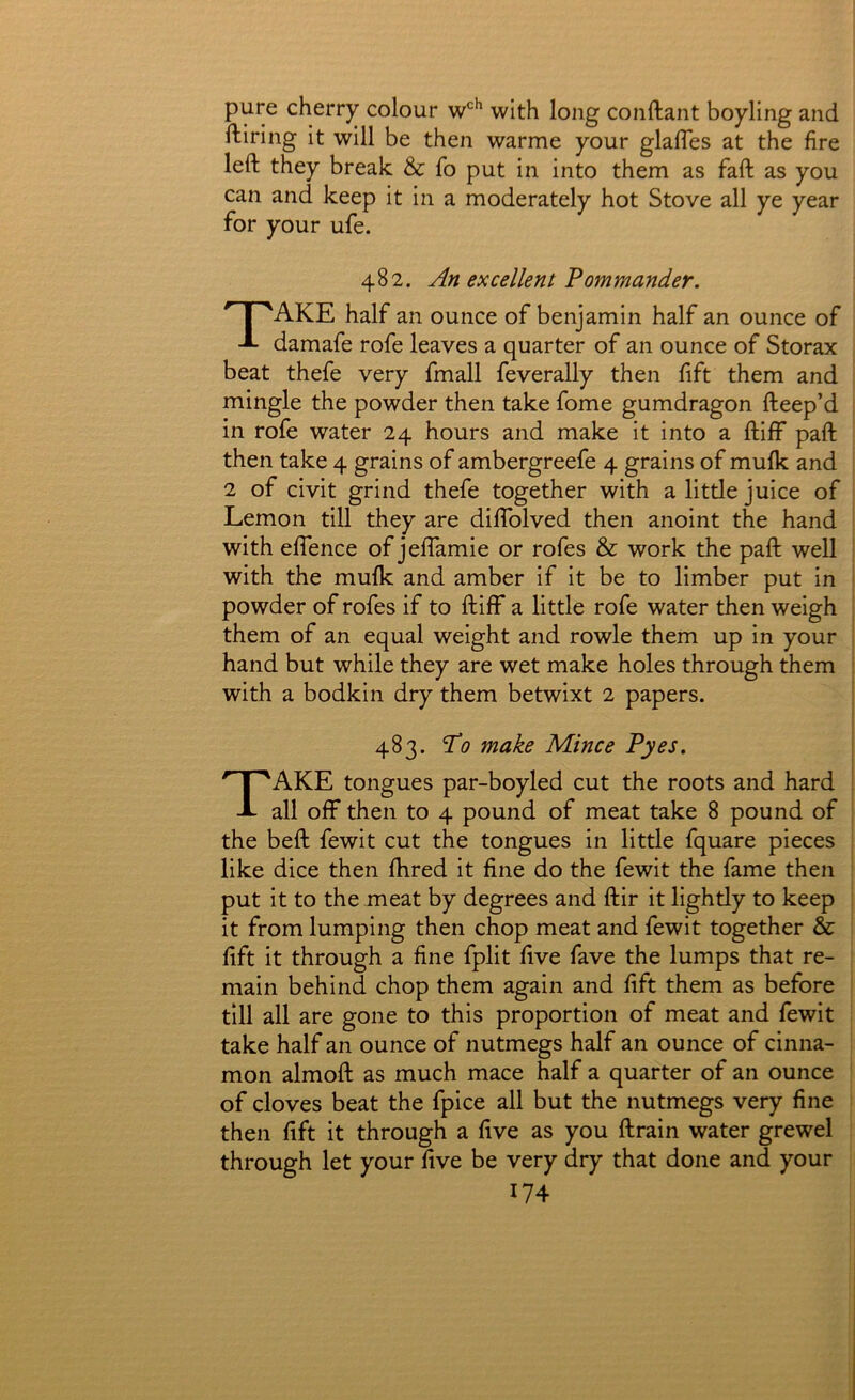 pure cherry colour with long conftant boyling and ftiring it will be then warme your glafles at the fire left they break & fo put in into them as faft as you can and keep it in a moderately hot Stove all ye year for your ufe. 482. An excellent Pommander. Take half an ounce of benjamin half an ounce of damafe rofe leaves a quarter of an ounce of Storax beat thefe very fmall feverally then lift them and mingle the powder then take fome gumdragon fteep’d in rofe water 24 hours and make it into a ftiff paft then take 4 grains of ambergreefe 4 grains of mufk and 2 of civit grind thefe together with a little juice of Lemon till they are diflblved then anoint the hand with eflence of jeflamie or rofes & work the paft well with the mufk and amber if it be to limber put in powder of rofes if to ftiff a little rofe water then weigh them of an equal weight and rowle them up in your hand but while they are wet make holes through them with a bodkin dry them betwixt 2 papers. 483. To make Mince Pyes. Take tongues par-boyled cut the roots and hard all off then to 4 pound of meat take 8 pound of the beft fewit cut the tongues in little fquare pieces like dice then fhred it fine do the fewit the fame then put it to the meat by degrees and ftir it lightly to keep it from lumping then chop meat and fewit together & lift it through a fine fplit five fave the lumps that re- main behind chop them again and lift them as before till all are gone to this proportion of meat and fewit take half an ounce of nutmegs half an ounce of cinna- mon almoft as much mace half a quarter of an ounce of cloves beat the fpice all but the nutmegs very fine then lift it through a five as you ftrain water grewel through let your five be very dry that done and your