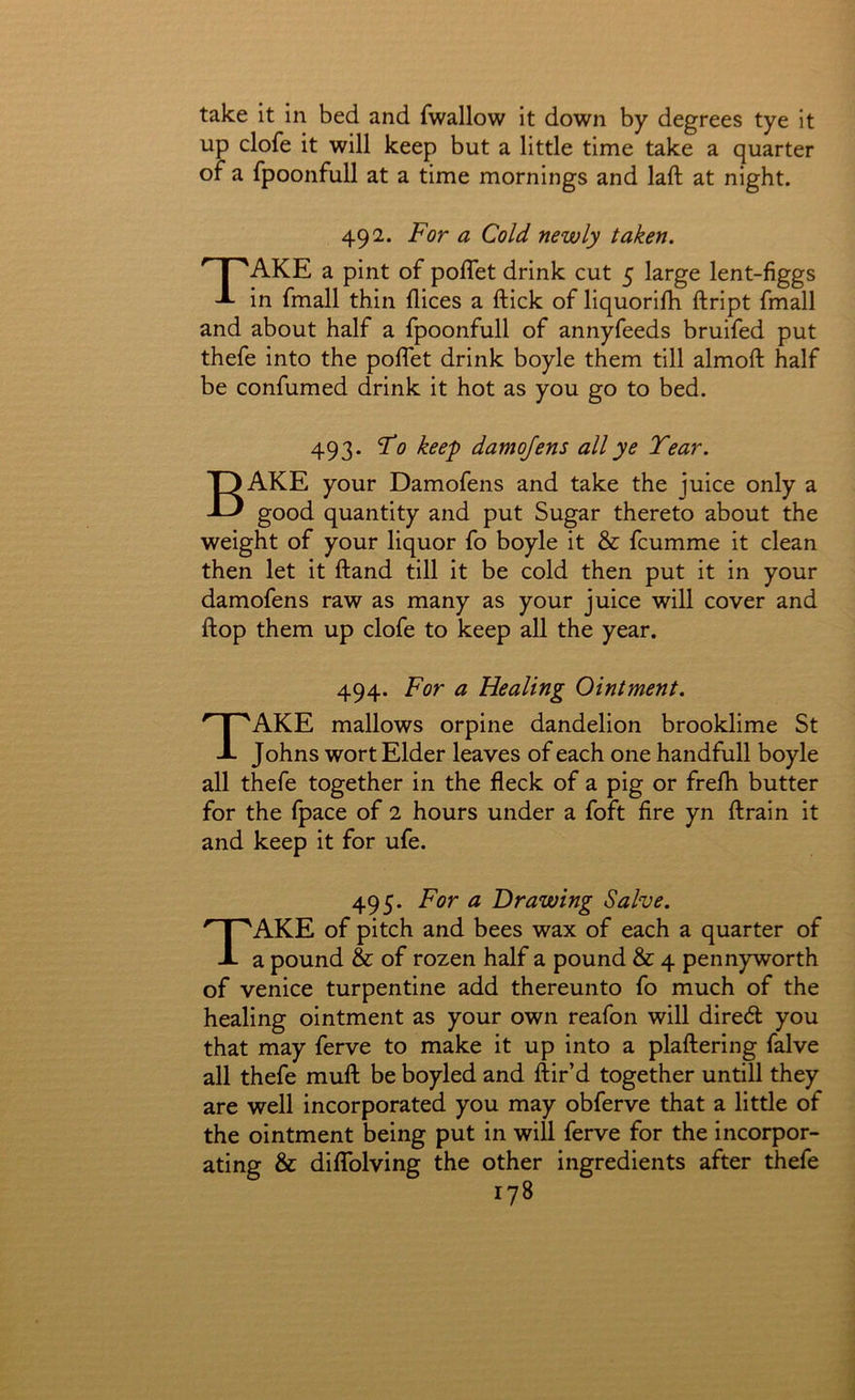 take it in bed and fwallow it down by degrees tye it up clofe it will keep but a little time take a quarter of a fpoonfull at a time mornings and laft at night. 492. For a Cold newly taken, Take a pint of poflet drink cut 5 large lent-figgs in fmall thin dices a ftick of liquorifh ftript fmall and about half a fpoonfull of annyfeeds bruifed put thefe into the polfet drink boyle them till almoft half be confumed drink it hot as you go to bed. 493. Fo keep damojens all ye Year. Bake your Damofens and take the juice only a good quantity and put Sugar thereto about the weight of your liquor fo boyle it & fcumme it clean then let it ftand till it be cold then put it in your damofens raw as many as your juice will cover and flop them up clofe to keep all the year. 494. For a Healing Ointment. Take mallows orpine dandelion brooklime St Johns wort Elder leaves of each one handfull boyle all thefe together in the fleck of a pig or frefli butter for the (pace of 2 hours under a foft fire yn ftrain it and keep it for ufe. 495. For a Drawing Salve. Take of pitch and bees wax of each a quarter of a pound & of rozen half a pound & 4 pennyworth of Venice turpentine add thereunto fo much of the healing ointment as your own reafon will dired you that may ferve to make it up into a plaftering falve all thefe mull be boyled and Air’d together untill they are well incorporated you may obferve that a little of the ointment being put in will ferve for the incorpor- ating & dilTolving the other ingredients after thefe