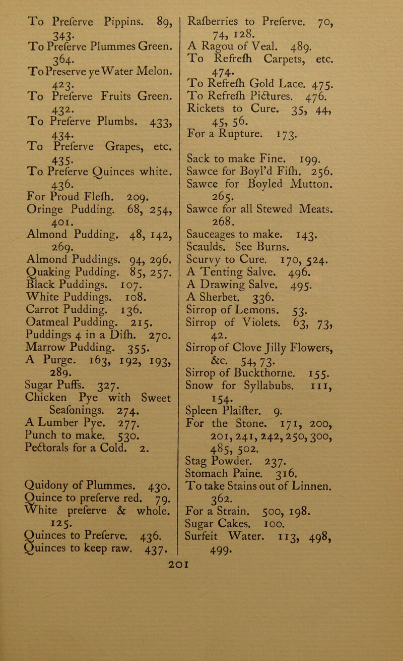 To Preferve Pippins. 89, 343- To Preferve Plummes Green. 364- To Preserve ye Water Melon. 423- To Preferve Fruits Green. 432- To Preferve Plumbs. 433, 434- To Preferve Grapes, etc. 435. To Preferve Quinces white. 436- ^ For Proud Flefti. 209. Oringe Pudding. 68, 254, 401. Almond Pudding. 48, 142, 269. Almond Puddings. 94, 296. Quaking Pudding. 85, 257. Black Puddings. 107. White Puddings. 108. Carrot Pudding. 136. Oatmeal Pudding. 215. Puddings 4 in a Difli. 270. Marrow Pudding. 355. A Purge. 163, 192, 193, 289. Sugar PuiFs. 327. Chicken Pye with Sweet Seafonings. 274. A Lumber Pye. 277. Punch to make. 530. Pectorals for a Cold. 2. Quidony of Plummes. 430. Quince to preferve red. 79. White preferve & whole. 125. Suinces to Preferve. 436. uinces to keep raw. 437. Rafberries to Preferve. 70, 74, 128. A Ragou of Veal. 489. To Refrefh Carpets, etc. 474* To Refrefh Gold Lace. 475. To Refrefh Pictures. 476. Rickets to Cure. 35, 44, 45,56. For a Rupture. 173. Sack to make Fine. 199. Sawce for Boyl’d Fifh. 256. Sawce for Boyled Mutton. 265. Sawce for all Stewed Meats. 268. Sauceages to make. 143. Scaulds. See Burns. Scurvy to Cure. 170, 524. A Tenting Salve. 496. A Drawing Salve. 495. A Sherbet. 336. Sirrop of Lemons. 53. Sirrop of Violets. 63, 73, 42. Sirrop of Clove Tilly Flowers, 54,73. Sirrop of Buckthorne. 155. Snow for Syllabubs. iii, 154. Spleen Plaifter. 9. For the Stone. 171, 200, 201, 241, 242,250,300, 485, 502. Stag Powder. 237. Stomach Paine. 316. To take Stains out of Linnen. 362. For a Strain. 500, 198. Sugar Cakes. 100. Surfeit Water. 113, 498, 499.