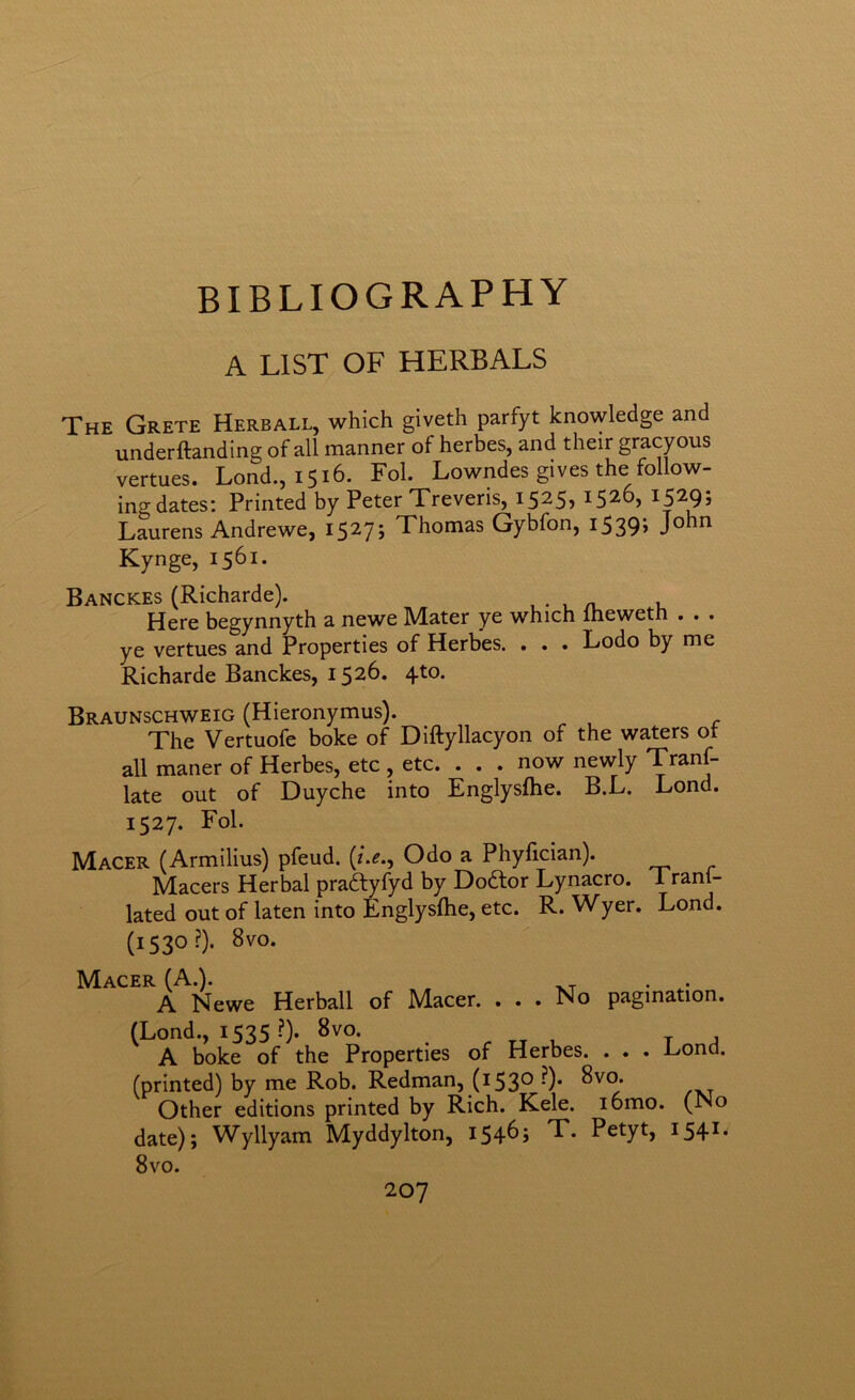 BIBLIOGRAPHY A LIST OF HERBALS The Crete Herball, which giveth parfyt knowledge and underftanding of all manner of herbes, and their gracyous vertues. Lond., 1516. Fol. Lowndes gives the follow- ing dates: Printed by Peter Treveris, 1525, 1526, 1529; Laurens Andrewe, 15275 Thomas Gybfon, i539> Kynge, 1561. Banckes (Richarde). , . , a. u Here begynnyth a newe Mater ye which Iheweth . . . ye vertues and Properties of Herbes. . . . Lodo by me Richarde Banckes, 1526. 4to. Braunschweig (Hieronymus). The Vertuofe boke of Diftyllacyon of the waters ot all maner of Herbes, etc , etc. . . . now newly Tranf- late out of Duyche into Englysfhe. B.L. Lond. 1527. Fol. Macer (Armilius) pfeud. {t.e., Odo a Phyfician). Macers Herbal praftyfyd by Dodlor Lynacro. 1 rani- lated out of laten into Englysftie, etc. R. Wyer. Lond. (1530?). 8vo. Macer (A.). -kt • A Newe Herball of Macer. ... No pagination. (Lond., 1535 ?). 8vo. A boke of the Properties of Herbes. . . . Lond. (printed) by me Rob. Redman, (1530 •)• 8vo. Other editions printed by Rich. Kele. lomo. (No date); Wyllyam Myddylton, I54^> T. Petyt, I54^* 8vo.