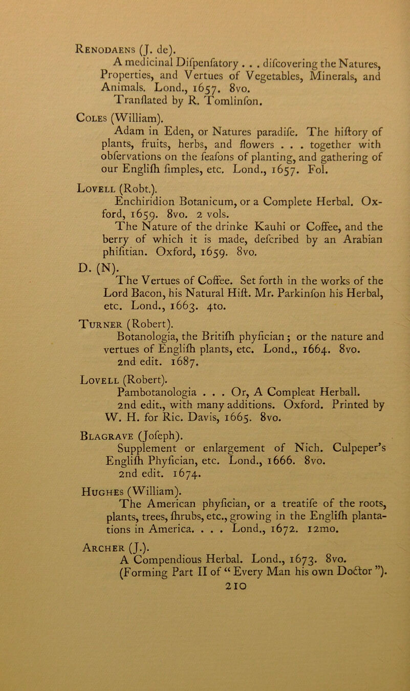 Renodaens (J. cle). A medicinal Difpenfatory . . . difcovering the Natures, Properties, and Vertues of Vegetables, Minerals, and Animals. Lond., 1657. Tranflated by R. Tomlinfon, Coles (William). Adam in Eden, or Natures paradife. The hiftory of plants, fruits, herbs, and flowers . . . together with obfervations on the feafons of planting, and gathering of our EngliJfh fimples, etc. Lond., 1657. Fol. Lovell (Robt). Enchiridion Botanicum, or a Complete Herbal. Ox- ford, 1659. 2 vols. The Nature of the drinke Kauhi or Coffee, and the berry of which it is made, defcribed by an Arabian phifitian. Oxford, 1659. 8vo. D. (N). The Vertues of Coffee. Set forth in the works of the Lord Bacon, his Natural Hift. Mr. Parkinfon his Herbal, etc. Lond., 1663. 4to. Turner (Robert). Botanologia, the Britiflh phyfician; or the nature and vertues of Englifh plants, etc. Lond., 1664. 8vo. 2nd edit. 1687. Lovell (Robert). Pambotanologia . . . Or, A Compleat Herball. 2nd edit., with many additions. Oxford. Printed by W. H. for Ric. Davis, 1665. 8vo. Blagrave (Jofeph). Supplement or enlargement of Nich. Culpeper’s Englifh Phyfician, etc. Lond., 1666. 8vo. 2nd edit. 1674. Hughes (William). The American phyfician, or a treatife of the roots, plants, trees, fhrubs, etc., growing in the Englifh planta- tions in America. . . . Lond., 1672. i2mo. Archer (J.). A Compendious Herbal. Lond., 1673. 8vo. (Forming Part II of “ Every Man his own Doftor ”).