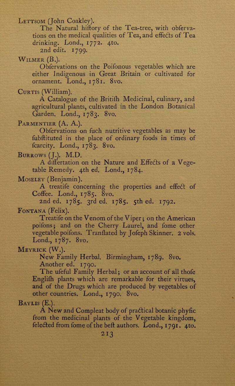 Lettsom (John Coakley). The Natural hiftory of the Tea-tree, with obferva- tions on the medical qualities of Tea, and elFedts of Tea drinking. Lond., 1772. 4to. 2nd edit. 1799. WiLMER (B.). Obfervations on the Poifonous vegetables which are either Indigenous in Great Britain or cultivated for ornament. Lond., 1781. 8vo. Curtis (William). A Catalogue of the Britifh Medicinal, culinary, and agricultural plants, cultivated in the London Botanical Garden. Lond., 1783. 8vo. Parmentier (A. A.). Obfervations on fuch nutritive vegetables as may be fubllituted in the place of ordinary foods in times of fcarcity. Lond., 1783. 8vo. Burrows (J.). M.D. A diflertation on the Nature and ElFedls of a Vege- table Remedy. 4th ed. Lond., 1784. Moseley (Benjamin). A treatife concerning the properties and elFedt of CoflFee. Lond., 1785. 8vo. 2nd ed. 1785. 3rd ed. 1785. 5th ed. 1792. Fontana (Felix). Treatife on the Venom of the V iper; on the American poifons; and on the Cherry Laurel, and fome other vegetable poifons. Tranflated by Jofeph Skinner. 2 vols. Lond., 1787. 8vo. Meyrick (W.). New Family Herbal. Birmingham, 1789. 8vo. Another ed. 1790. The ufeful Family Herbal; or an account of all thofe Englilh plants which are remarkable for their virtues, and of the Drugs which are produced by vegetables of other countries. Lond., 1790. 8vo, Baylis (E.). A New and Compleat body of pradlical botanic phylic from the medicinal plants of the Vegetable kingdom, feledfed from fome of the beft authors. Lond., 1791. 4to.