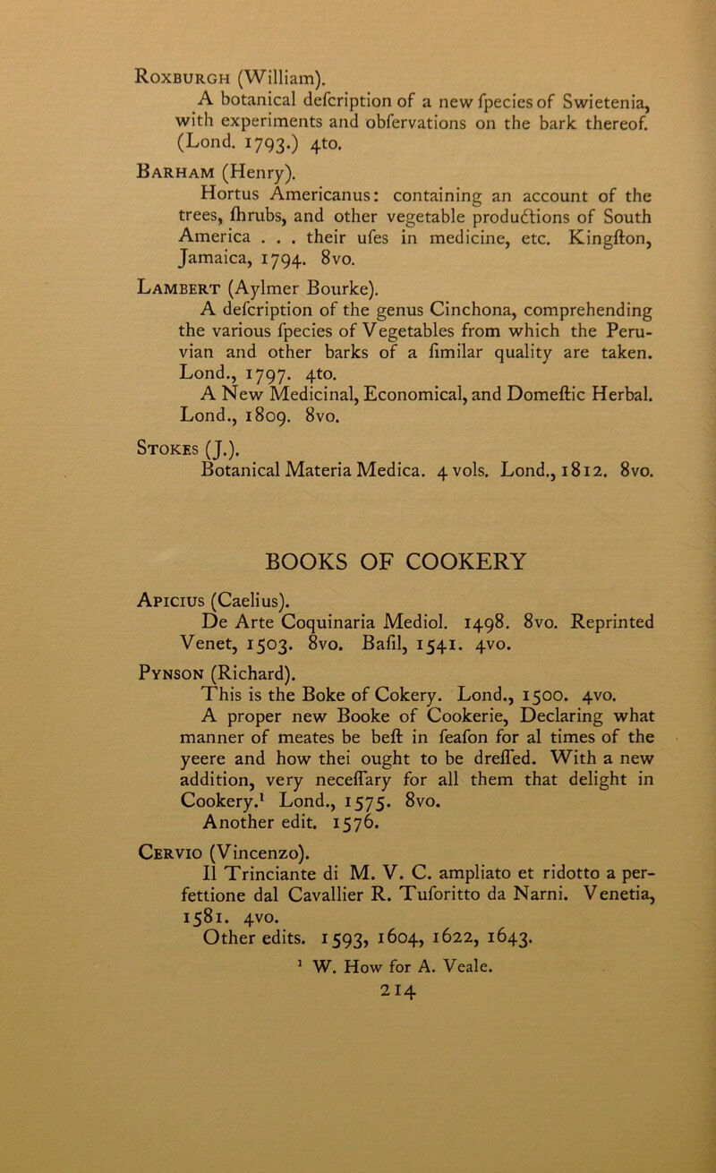Roxburgh (William). A botanical defcription of a newfpeciesof Swietenia, with experiments and obfervations on the bark thereof. (Lond. 1793.) 4to. Barham (Henry). Hortus Americanus: containing an account of the trees, flirubs, and other vegetable productions of South America . . . their ufes in medicine, etc. Kingfton, Jamaica, 1794. 8vo. Lambert (Aylmer Bourke). A defcription of the genus Cinchona, comprehending the various fpecies of Vegetables from which the Peru- vian and other barks of a limilar quality are taken. Lond., 1797. 4to. A New Medicinal, Economical, and Domeftic Herbal. Lond., 1809. 8vo. Stokes (J.). Botanical Materia Medica. 4 vols. Lond., 1812. 8vo. BOOKS OF COOKERY Apicius (Caelius). De Arte Coquinaria Mediol. 1498. 8vo. Reprinted Venet, 1503. 8vo. Bafil, 1541. 4V0. Pynson (Richard). This is the Boke of Cokery. Lond., 1500. 4V0. A proper new Booke of Cookerie, Declaring what manner of meates be beft in feafon for al times of the yeere and how thei ought to be dreffed. With a new addition, very neceffary for all them that delight in Cookery.^ Lond., 1575. 8vo. Another edit. 1576. Cervio (Vincenzo). II Trinciante di M. V. C. ampliato et ridotto a per- fettione dal Cavallier R. Tuforitto da Narni. Venetia, 1581. 4V0. Other edits. 1593,1604,1622,1643. ^ W. How for A. Veale.
