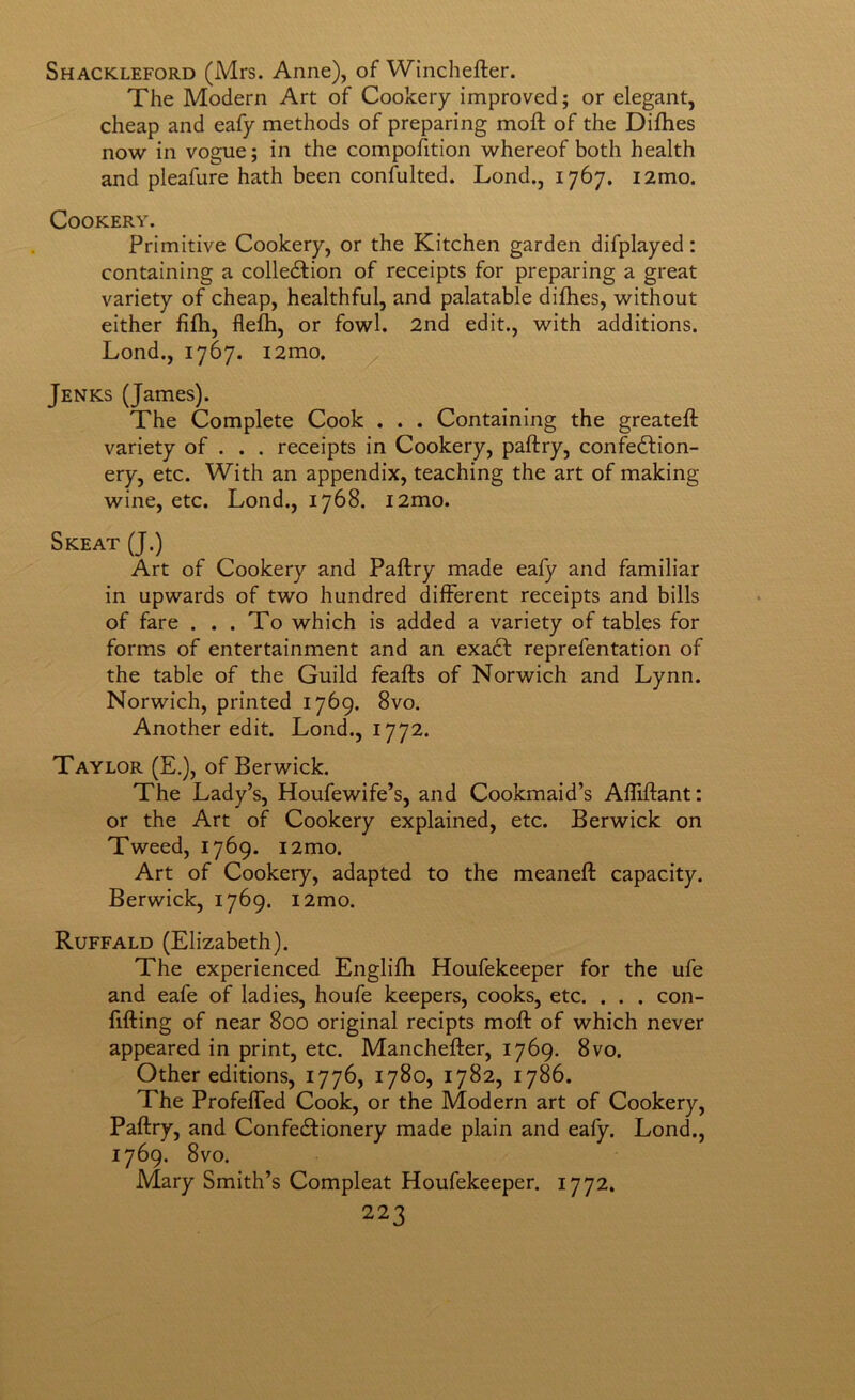 Shackleford (Mrs. Anne), of Winchefter. The Modern Art of Cookery improved; or elegant, cheap and eafy methods of preparing moft of the Difhes now in vogue; in the compofition whereof both health and pleafure hath been conhilted. Lond., 1767. i2mo. Cookery. Primitive Cookery, or the Kitchen garden difplayed; containing a colledfion of receipts for preparing a great variety of cheap, healthful, and palatable difhes, without either lifh, flefh, or fowl. 2nd edit., with additions. Lond., 1767. i2mo. Jenks (James). The Complete Cook . . . Containing the greateft variety of . . . receipts in Cookery, paftry, confedlion- ery, etc. With an appendix, teaching the art of making wine, etc. Lond., 1768. i2mo. Skeat (J.) Art of Cookery and Paftry made eafy and familiar in upwards of two hundred different receipts and bills of fare ... To which is added a variety of tables for forms of entertainment and an exadl reprefentation of the table of the Guild feafts of Norwich and Lynn. Norwich, printed 1769. 8vo. Another edit. Lond., 1772. Taylor (E.), of Berwick. The Lady’s, Houfewife’s, and Cookmaid’s Afliftant: or the Art of Cookery explained, etc. Berwick on Tweed, 1769. i2mo. Art of Cookery, adapted to the meaneft capacity. Berwick, 1769. i2mo. Ruffald (Elizabeth). The experienced Englifh Houfekeeper for the ufe and eafe of ladies, houfe keepers, cooks, etc. . . . con- ftfting of near 800 original recipts moft of which never appeared in print, etc. Manchefter, 1769. 8vo. Other editions, 1776, 1780, 1782, 1786. The Profefled Cook, or the Modern art of Cookery, Paftry, and Confe£fionery made plain and ealy. Lond., 1769. 8vo. Mary Smith’s Compleat Houfekeeper. 1772.