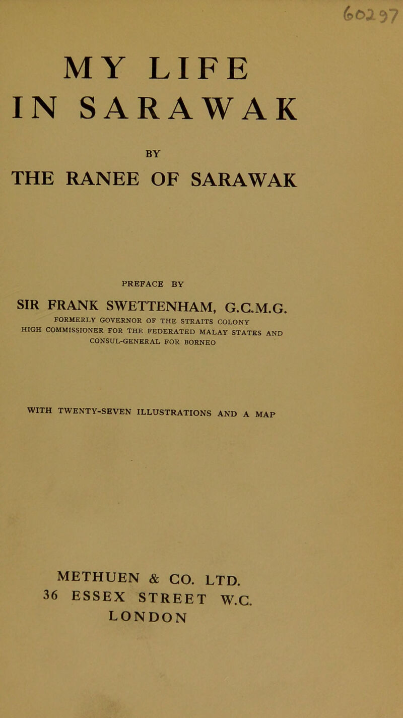 (soi 97 MY LIFE IN SARAWAK BY THE RANEE OF SARAWAK PREFACE BY SIR FRANK SWETTENHAM. G.C.M.G. FORMERLY GOVERNOR OF THE STRAITS COLONY HIGH COMMISSIONER FOR THE FEDERATED MALAY STATES AND CONSUL-GENERAL FOR BORNEO WITH TWENTY-SEVEN ILLUSTRATIONS AND A MAP METHUEN & CO. LTD. 36 ESSEX STREET W.G. LONDON