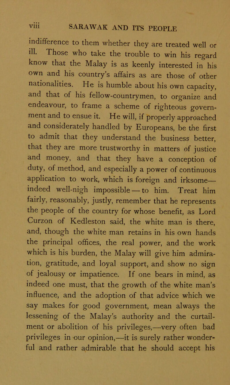 indifference to them whether they are treated well or ill. Those who take the trouble to win his regard know that the Malay is as keenly interested in his own and his country’s affairs as are those of other nationalities. He is humble about his own capacity, and that of his fellow-countrymen, to organize and endeavour, to frame a scheme of righteous govern- ment and to ensue it. He will, if properly approached and considerately handled by Europeans, be the first to admit that they understand the business better, that they are more trustworthy in matters of justice and money, and that they have a conception of duty, of method, and especially a power of continuous application to work, which is foreign and irksome— indeed well-nigh impossible — to him. Treat him fairly, reasonably, justly, remember that he represents the people of the country for whose benefit, as Lord Curzon of Kedleston said, the white man is there, and, though the white man retains in his own hands the principal offices, the real power, and the work which is his burden, the Malay will give him admira- tion, gratitude, and loyal support, and show no sign of jealousy or impatience. If one bears in mind, as indeed one must, that the growth of the white man’s influence, and the adoption of that advice which we say makes for good government, mean always the lessening of the Malay’s authority and the curtail- ment or abolition of his privileges,—very often bad privileges in our opinion,—it is surely rather wonder- ful and rather admirable that he should accept his