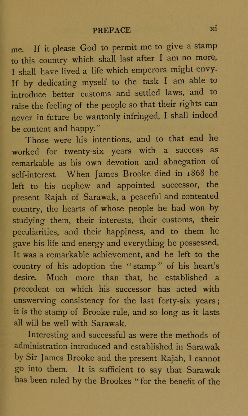 me. If it please God to permit me to give a stamp to this country which shall last after I am no more, I shall have lived a life which emperors might envy. If by dedicating myself to the task I am able to introduce better customs and settled laws, and to raise the feeling of the people so that their rights can never in future be wantonly infringed, I shall indeed be content and happy.” Those were his intentions, and to that end he worked for twenty-six years with a success as remarkable as his own devotion and abnegation of self-interest. When James Brooke died in 1868 he left to his nephew and appointed successor, the present Rajah of Sarawak, a peaceful and contented country, the hearts of whose people he had won by studying them, their interests, their customs, their peculiarities, and their happiness, and to them he gave his life and energy and everything he possessed. It was a remarkable achievement, and he left to the country of his adoption the “ stamp ” of his heart’s desire. Much more than that, he established a precedent on which his successor has acted with unswerving consistency for the last forty-six years; it is the stamp of Brooke rule, and so long as it lasts all will be well with Sarawak. Interesting and successful as were the methods of administration introduced and established in Sarawak by Sir James Brooke and the present Rajah, I cannot go into them. It is sufficient to say that Sarawak has been ruled by the Brookes “ for the benefit of the
