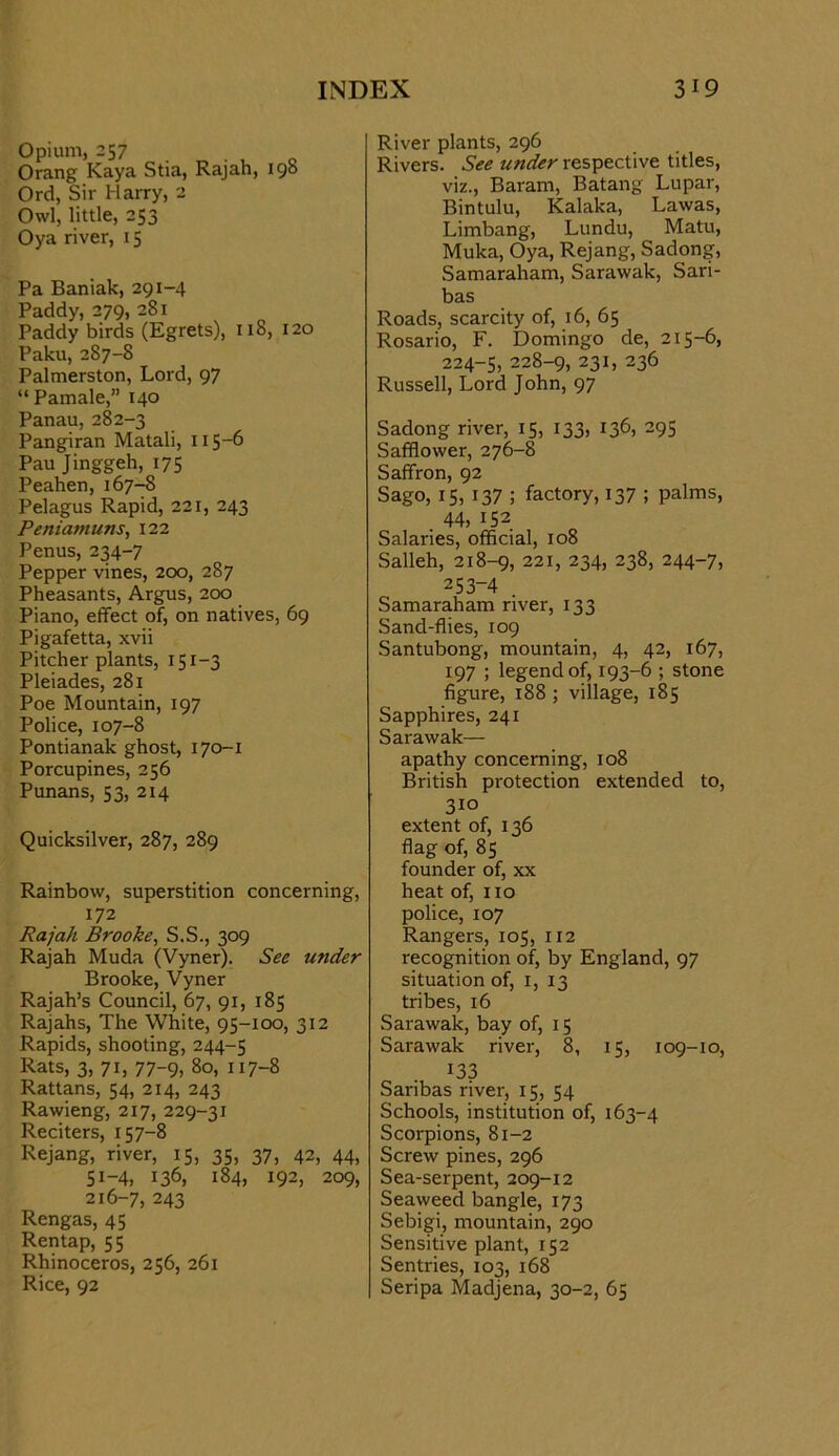 Opium, 257 Orang Kaya Stia, Rajah, 198 Ord, Sir Harry, 2 Owl, little, 253 Oya river, 15 Pa Baniak, 291-4 Paddy, 279, 281 Paddy birds (Egrets), 118, 120 Paku, 287-8 Palmerston, Lord, 97 “ Pamale,” 140 Panau, 282-3 Pangiran Matali, 115-6 Pau Jinggeh, 175 Peahen,167-8 Pelagus Rapid, 221, 243 Peniamuns, 122 Penus, 234-7 Pepper vines, 200, 287 Pheasants, Argus, 200 Piano, effect of, on natives, 69 Pigafetta, xvii Pitcher plants, 151-3 Pleiades, 281 Poe Mountain, 197 Police, 107-8 Pontianak ghost, 170-1 Porcupines, 256 Punans, 53, 214 Quicksilver, 287, 289 Rainbow, superstition concerning, 172 Rajah Brooke^ S.S., 309 Rajah Muda (Vyner). See under Brooke, Vyner Rajah’s Council, 67, 91, 185 Rajahs, The White, 95-100, 312 Rapids, shooting, 244-5 Rats, 3, 71, 77-9, 80, 117-8 Rattans, 54, 214, 243 Rawieng, 217, 229-31 Reciters, 157-8 Rejang, river, 15, 35, 37, 42, 44, 51-4, 136, 184, 192, 209, 216-7, 243 Rengas, 45 Rentap, 55 Rhinoceros, 256, 261 Rice, 92 River plants, 296 Rivers. See under respective titles, viz., Baram, Batang Lupar, Bintulu, Kalaka, Lawas, Limbang, Lundu, Matu, Muka, Oya, Rejang, Sadong, Samaraham, Sarawak, Sari- bas Roads, scarcity of, 16, 65 Rosario, F. Domingo de, 215-6, 224-5, 228-9, 231, 236 Russell, Lord John, 97 Sadong river, 15, 133, 136, 295 Safflower, 276-8 Saffron, 92 Sago, 15, 137 ; factory, 137 ; palms, 44, 152 Salaries, official, 108 Salleh, 218-9, 221, 234, 238, 244-7, 253-4 . Samaraham river, 133 Sand-flies, 109 Santubong, mountain, 4, 42, 167, 197 ; legend of, 193-6 ; stone figure, 188 ; village, 185 Sapphires, 241 Sarawak— apathy concerning, 108 British protection extended to, 310 extent of, 136 flag of, 85 founder of, xx heat of, 110 police, 107 Rangers, 105, 112 recognition of, by England, 97 situation of, i, 13 tribes, 16 Sarawak, bay of, 15 Sarawak river, 8, 15, 109-10, 133 Saribas river, 15, 54 Schools, institution of, 163-4 Scorpions, 81-2 Screw pines, 296 Sea-serpent, 209-12 Seaweed bangle, 173 Sebigi, mountain, 290 Sensitive plant, 152 Sentries, 103, 168 Seripa Madjena, 30-2, 65