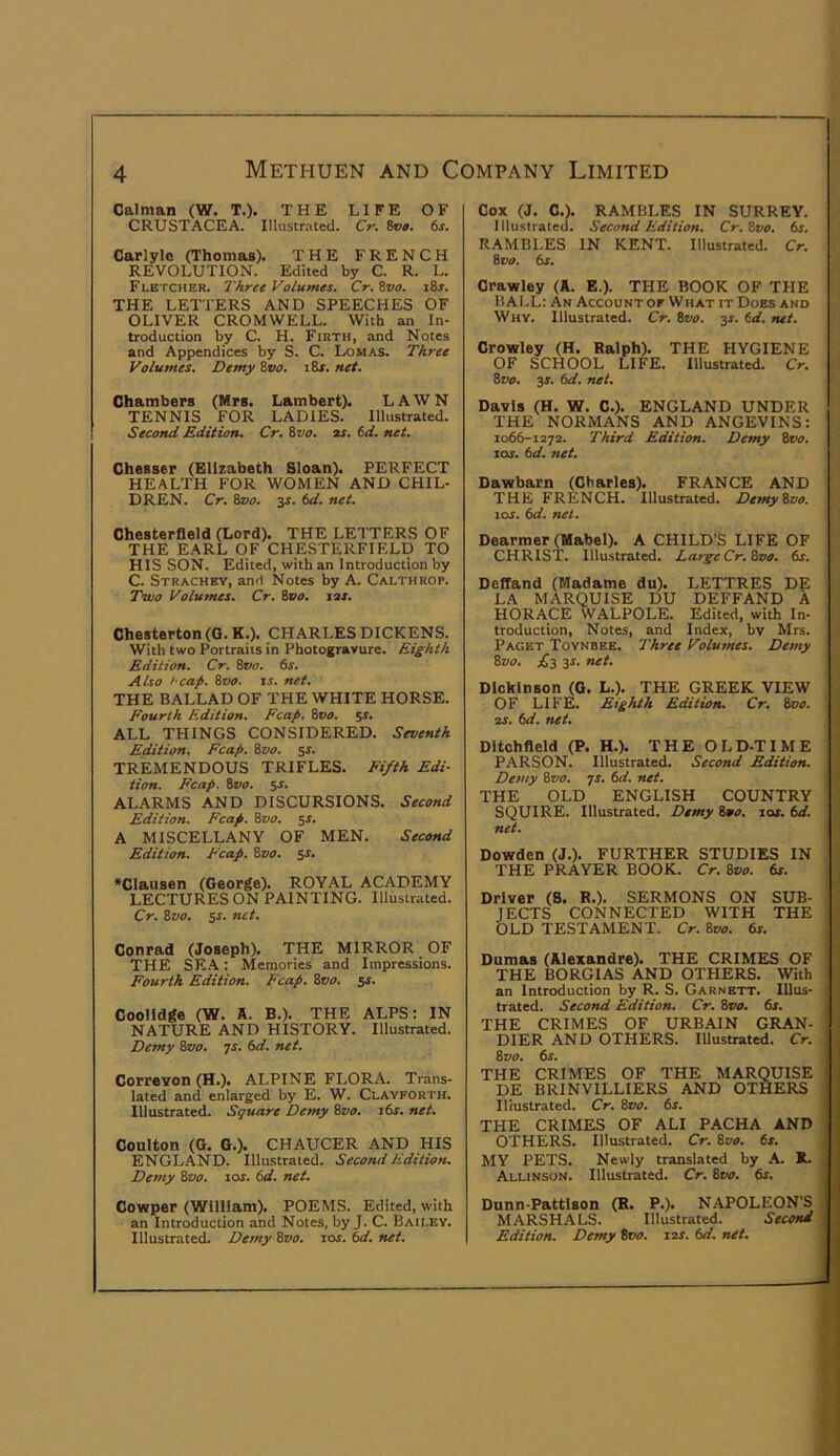 Caiman (W. T.). THE LIFE OF CRUSTACEA. Illustrated. Cr. 8o». 6s. Carlyle (Thomas), THE FRENCH REVOLUTION. Edited by C. R. L. Fletcher. Three Volumes. Cr.Zvo. i8r. THE LETTERS AND SPEECHES OF OLIVER CROMWELL. With an In- troduction by C. H. Firth, and Notes and Appendices by S. C. Lomas. Three Volumes. Demy ivo. i8r. net. Chambers (Mrs, Lambert), LAWN TENNIS FOR LADIES. Illustrated. SecoTtd Edition. Cr. %vo. ar. 6d. net. Chesser (Elizabeth Sloan), PERFECT HEALTH FOR WOMEN AND CHIL- DREN. Cr. Svo. 3s. 6d. net. Chesterfield (Lord). THE LETTERS OF THE EARL OF CHESTERFIELD TO HIS SON. Edited, with an Introduction by C. Strachey, and Notes by A. Calthrop. Two Volumes. Cr. Svo, las. Chesterton (G. K,), CHARLES DICKENS. With two Portraits in Photogravure. Eighth Edition. Cr. Svo. 6s. Also l eap. Svo. is. net. THE BALLAD OF THE WHITE HORSE. Fourth Edition. Fcap. 800. 51. ALL THINGS CONSIDERED. Seventh Edition. Fcap. Svo. 5s. TREMENDOUS TRIFLES. Fifth Edi- tion. Fcap. Svo. $s. ALARMS AND DISCURSIONS. Second Edition. Fcap. Svo. sr. A MISCELLANY OF MEN. Second Edition, heap. Svo. $s. *Clausen (George). ROYAL ACADEMY LECTURES ON PAINTING. Illustrated. Cr. Svo. 5s. net. Conrad (Joseph). THE MIRROR OF THE SR.A: Memories and Impressions. Fourth Edition. E'eap. Svo. 5s. Coolldge (W. A. B.). THE ALPS; IN NATURE AND HISTORY. Illustrated. Demy Svo. js. 6d. net. Correyon (H.). ALPINE FLORA. Trans- lated and enlarged by E. W. Clavforth. Illustrated. Square Demy Svo. 16s. net. Coulton (G. G.). CHAUCER AND HIS ENGLAND. Illustrated. Second Edition. Demy Svo. 10s. 6d. net. Cowper (William). POEMS. Edited, with an Introduction and Notes, by J. C. Baii.ey. Illustrated. Demy Svo. lor. 6d. net. Cox (J. C.). RAMBLES IN SURREY. Illustrated. Second Edition. Cr.Svo. 6s. RAMBLES IN KENT. Illustrated. Cr. Svo. 6s. Crawley (A. E.). THE BOOK OF THE BALL: An Account op What it Does and Why. Illustrated. Cr. Svo. 3s. 6d. net. Crowley (H. Ralph). THE HYGIENE OF SCHOOL LIFE. Illustrated. Cr. Svo. 3s. 6d. net. Davis (H. W. C.). ENGLAND UNDER THE NORMANS AND ANGEVINS: 1066-1272. Third Edition. Demy 8t><?. las. 6d. net. Dawbarn (Charles). FRANCE AND THE FRENCH. Illustrated. Demy Svo. tor. 6d. net. Dearmer (Mabel). A CHILD’S LIFE OF CHRIS'r. Illustrated. Large Cr.Svo. 6s. DefTand (Madame du). LETTRES DE LA MARQUISE DU DEFFAND A HORACE WALPOLE. Edited, with In- troduction, Notes, and Index, bv Mrs. Paget Toynbee. Three Volumes. Demy Svo. £3 3s. net. Dickinson (G. L.). THE GREEK VIEW OF LIFE. Eighth Edition. Cr. Svo. as. 6d. net. Dltohfleld (P. H.). THE OLD-TIME PARSON. Illustrated. Second Edition. Demy Svo. qs. 6d. net. THE OLD ENGLISH COUNTRY SQUIRE. Illustrated. Demy Svo. las. 6d. net. Dowden (J.). FURTHER STUDIES IN THE PRAYER BOOK. Cr. Svo. 6r. Driver (8. R.). SERMONS ON SUB- JECTS CONNECTED WITH THE OLD TESTAMENT. Cr. Svo. 6s. Dumas (Alexandre). THE CRIMES OF THE BORGIAS AND OTHERS. With an Introduction by R. S. Garnett. Illus- trated. Second Edition. Cr. Svo. 6s. THE CRIMES OF URBAIN GRAN- DIER AND OTHERS. Illustrated. Cr. Svo. 6s. THE CRIMES OF THE MARQUISE DE BRINVILLIERS AND OTHERS Illustrated. Cr. Svo. 6s. THE CRIMES OF ALI PACHA AND OTHERS. Illustrated. Cr. Svo. 6s. MY PETS. Newly translated by A. R. Allinson. Illustrated. Cr. Svo. 6s. Dunn-Pattlson (R. P.). NAPOLEON’S MARSHALS. Illustrated. Second . Edition. Demy Svo. las. 6d. net. I t I