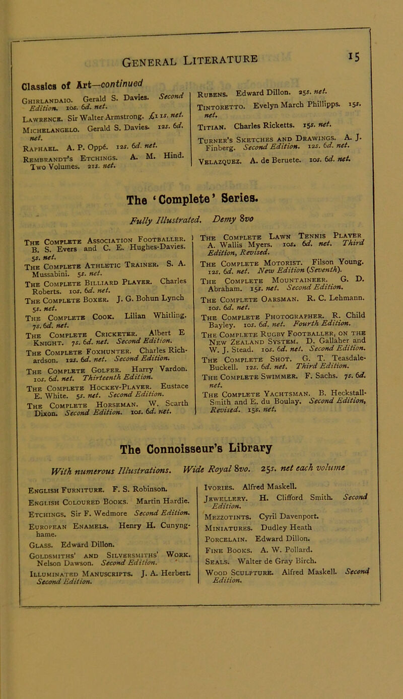 ClasBlCB of Art—continued Ghirlandaio. Gerald S. Davies. Seccn<i Edition, xot. 6d. net. Lawrencb. Sir Walter Armstrong. £1 xs.net. Michelangelo. Gerald S. Davies, xxs. 6d. net. Raphaeu a. P. OppA X2S. ed. net. Rembrandt’s Etchings. A. M. Hind. Two Volumes. 21J. net. Rubens. Edward Dillon. 25J. net. Tintoretto. Evelyn March Phillipps. rs^* net. Titian. Charles Ricketts. iSJ. net. Turner’s Sketches and Drawings. ^ J. Finberg. Second Edition. X2S. Cd. net. Velazquez. A. de Beruete. lor. Cd. net. The ‘Complete’ Series. Fully Illustrated. Demy Svo The Complete Association Footballer. B. S. Evers and C. E. Hughes-Davies. SJ. net. The Complete Athletic Trainer. S. A. Mussabini. $s. net. The Complete Billiard Player. Charles Roberts. lOJ. 6d. net. The Complete Boxer. J. G. Bohun Lynch 5j. net. The Complete Cook. Lilian Whitling. ^s. td. net. The Complete Cricketer. Albert E Knight, js. Cd. net. Second Edition. The Complete Foxhunter. Charles Rich- ardson. X2S. ed. net. Second Edition. The Complete Golfer. Harry Vardon. lor. ed. net. Thirteenth Edition. The Complete Hockey-Player. Eustace E. White. 5J. net. Second Edition. The Complete Horseman. W. Scarth Dixon. Second Edition, xos. 6d. net. The Complete Lawn Tennis Player A. Wallis Myers. lor. fid. net. Third Edition, Revised. The Complete Motorist. Filson Young. I2J. td. net. New Edition {Seventh). The Complete Mountaineer. G. D. Abraham, x^s. net. Second Edition. The Complete Oarsman. R. C. Lehmann. SOS. 6d. net. The Complete Photographer. R. Child Bayley. xos. 6d. net. Eourth Edition. The Complete Rugby Footballer, on the New Zealand System. D. Gallaher and W. J. Stead, xos. 6d. net. Second Edition. The Complete Shot. G. T. Teasdale- Buckell. xos. 6d. net. Third Edition. The Complete Swimmer. F. Sachs, ^s. fid. net. The Complete Yachtsman. B. Heckstall- Smith and E. du Boulay. Second Edition, Revised, isr. net. The Connoisseur’s Library With numerous Illustrations. Wide Royal %vo. 25J. net each volume English Furniture. F. S. Robinson. English Coloured Books. Martin Hardie. Etchings. Sir F. Wedmore Second Edition. European Enamels. Henry H. Cunyng- bame. Glass. Edward Dillon. Goldsmiths' and Silversmiths' Work. Nelson Dawson. Second Edition. Illuminated Manuscripts. J. A. Herbert. Second Edition. Ivories. Alfred Maskell. Jewellery. H. Clifford Smith. Second Edition. Mezzotints. Cyril Davenport. Miniatures. Dudley Heath Porcelain. Edward Dillon. Fine Books. A. W. Pollard. Seals. Walter de Gray Birch. Wood Sculpture. Alfred Maskell. Second Edition.