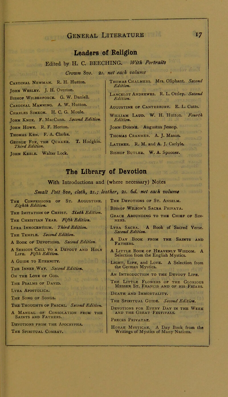 Leaders of Religion Edited by H. C. BEECHING. PViiA Portraits Crown Svo. Cardinal Newman. R. H. Hutton. John Wbslky. J. H. Overton. Bishop Wilberporce. G. W. Daniell. Cardinal Manning. A. W. Hutton. Charles Simeon. H. C. G. Moule. John Knox. F. MacCunn. Second Edition. John Howe. R. F. Horton. Thomas Ken. F. A. Clarke. George Fox, the Quaker. T. Hodgkin. Third Edition. John Keble. Walter Lock. 2s. net each volume • Thomas Chalmers. Mrs. Oliphant Second Edition. Lancelot Andrewes. R. L. Ottley. Second Edition. Augustine of Canterbury. E. L. Cutts. William Laud. W. H. Hutton. Fourth Edition. John Donne. Augustus Jessop. Thomas Cranmer. A. J. Mason. Latimer. R. M. and A. J. Carlyle. Bishop Butler. W. A. Spooner. The Library of Devotion With Introductions and (where necessary) Notes Smalt Pott Svo, cloth, 2s.; The Confessions of St. Augustine. Eighth Edition. The Imitation of Christ. Sixth Edition. The Christian Year. Fifth Edition. Lyra Innocentium. Third Edition. The Temple. Second Edition. A Book of Devotions. Second Edition. A Serious Call to a Devout and Holy Life. Fifth Edition. A Guide to Eternity. The Inner Way. Second Edition. On the Love of God. The Psalms of David. Lyra Apostolica. The Song of Songs. The Thoughts of Pascal. Second Edition. A Manual of Consolation from the Saints and Fathers. Devotions from the Apocrypha. The Spiritual Combat. leather, 2s. 6d. net each volume The Devotions of St. Anselm. Bishop Wilson’s Sacra Privata. Grace Abounding to the Chief of Sin- ners. Lyra Sacra. A Book of Sacred Verse. Second Edition. A Day Book from the Saints and Fathers. A Litt^ Book of Heavenly Wisdom. A Selection from the English Mystics. Light, Life, and Love. A Selection from the German Mystics. An Introduction to the Devout Life. The Little Flowers of the Glorious Messer St. Francis and of his Friars. Death and Immortality. The Spiritual Guide. Second Edition. Devotions for Every Day in the Week AND THE Great Festivals. Preces Privatae. Horae Mysticab. A Day Book_ from the Writings of Mystics of Many Nations.