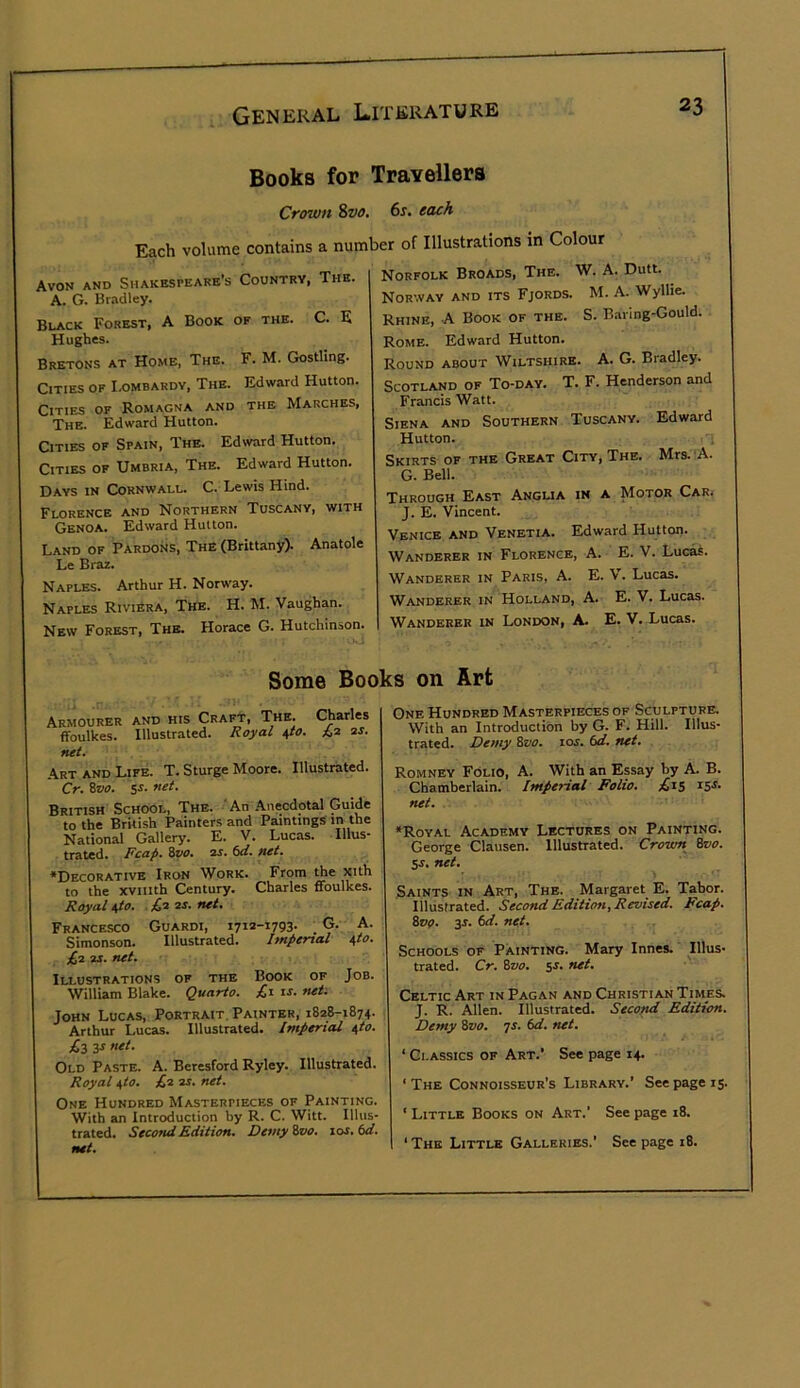 Books for Travellers Cfown &vt>, 6s. tach Each volume contains a number of Illustrations in Colour Avon and Shakespeare's Country, The. A. G. Bradley. Black Forest, A Book of the. C. E Hughes. Bretons at Home. The. F. M. Gostling. Cities of I.ombardy, The. Edward Hutton. Cities of Romagna and the Marches, The. Edward Hutton. Cities of Spain, The. Edward Hutton. Cities of Umbria, The. Edward Hutton. Days in Cornwall. C. Lewis Hind. Florence and Northern Tuscany, with Genoa. Edward Hutton. Land of Pardoiis, The (Brittany). Anatole Le Braz. Naples. Arthur H. Norw'ay. Naples Riviera, The. H. M. Vaughan. New Forest, The. Horace G. Hutchinson. Norfolk Broads, The. W. A. Dutt. Norway and its Fjords. M. A. Wyllie. Rhine, A Book of the. S. Baring-Gould. Rome. Edward Hutton. Round about Wiltshire. A. G. Bradley. Scotland of To-day. T. F. Henderson and Francis Watt. Siena and Southern Tuscany. Edward Hutton. Skirts of the Great City, The. Mrs.'A. G. Bell. Through East Anglia in a Motor Car. J. E. Vincent. Venice and Venetia. Edward Hutton. Wanderer in Florence, A. E. V. Lucas. Wanderer in Paris, A. E. V. Lucas. Wanderer in Holland, A. E. V. Lucas. Wanderer in London, A. E. V. Lucas. Some Books on Art Armourer and his Craft, Tne. ffoulkes. Illustrated. Royal \to. Charles ;C2 2J. net. .Art AND Life. T. Sturge Moore. Illustrated. Cr. ivo. ss. net. British School, The. An .Anecdotal Guide to the British Painters and Paintings in the National Gallery. E. V. Lucas. Illus- trated. Reap. %vo. 2S. 6tl. net. ‘Decorative Iron Work. From Ae xith to the xviiith Century. Charles ffoulkes. Royal 40. . £,a 2S. net. Francesco Guardi, i7I2-i793- . 9' Simonson. Illustrated. Impertal 40. £a 2S. net. Illustrations of the Book of Job. William Blake. Quarto. £i is. net. John Lucas, Portrait. Painter, 1828-1874. Arthur Lucas. Illustrated. Imperial 40. £3 3S net. Old Paste. A. Beresford Ryley. Illustrated. Royal 40. £‘^ at. net. One Hundred Masterpieces of Painting. With an Introduction by R. C. Witt. Illus- trated. Secofui Edition. Demy ivo. los. 6d. net. One Hundred Masterpieces of Sculpture. With an Introduction by G. F. Hill. Illus- trated. Demy 8z/o. los. td. net. Romney Folio, A. With an Epay by A. B. Chamberlain. Imperial Folio. £15 ^5^. net. ‘Royal Academy Lectures on Painting. George Clausen. Illustrated. Crown Bvo. 5s. net. Saints in Art, The. Margaret E. Tabor. Illustrated. Second Editirm, Revised. Fcap. ZvQ. 3s. 6d. net. Schools of Painting. Mary Innes. Illus- trated. Cr. Bvo. SJ. net. Celtic Art in Pagan and Christian Times. J. R. Allen. Illustrated. Seco^ Edition. Demy Bvo. js. 6d. net. ‘ Classics of Art.’ See page 14. ‘The Connoisseur's Library.’ See page 15 ‘ Little Books on Art.' See page 18. ‘ The Little Galleries.' See page 18.