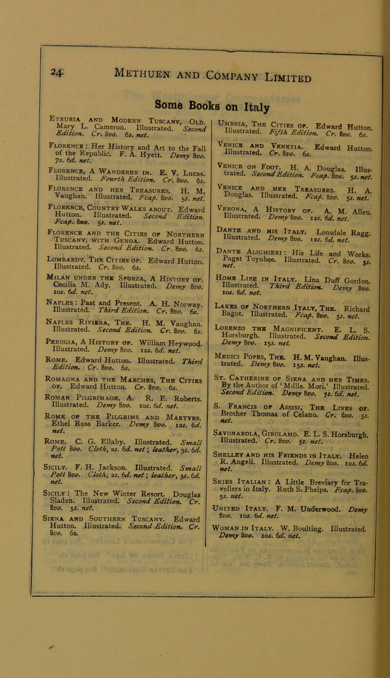 Some Books on Italy Etruria and Modern Tuscany, Old Ma^ L. Cameron. Illustrated. Secofui Edition^ Cr» Zvo, ts. net. Umbria, The Cities of. Edward Hutton. Illustrated. Fifth Edition. Cr. Bvo. 6s. Florence : Her History and Art to the Fall of the Republic. F. A. Hyett. Demy Svo. 7s. 6d. net. Florence, A Wanderer in. E. V. Lucas. Illustrated. Fourth Edition. Cr. Svo. 6s. Florence and her Treasures. H. M. Vaughan. IHusttatcd. Ecup. Svo. jj. net, Florence, Country Walks about. Edward Hutton. Illustrated. Second Edition. Fcap. 8vo. ss. net. Florence and the Cities of Northern Tuscany, with Genoa. Edward Hutton. Illustrated. Second Edition. Cr. Svo. 6s. Lombardy, The Cities of. Edward Hutton. Illustrated. Cr. Svo. 6s. Venice and Venetia. Illustrated. Cr. Svo. 6s. Edward Hutton. uoueias trated. Second Edition. Fcap. Svo. IIlus- 5J. net. V^icE AND her Treasures. Douglas. Illustrated. Fcap. Svo. H. A. ss. net. Verona, A Illustrated. History of. A. M. Allen. Demy Svo. i2s. 6d. net. Dante and his Italy. Illustrated. Demy Svo. Lonsdale Ragg. I2J. 6d. net. L.ANTE Alighieri: His Life and Works. Raget Toynbee. Illustrated. Cr. Svo. v net. ^ Milan under the Sforza, A History of. Cecilia M. Ady. Illustrated. Demy Svo. SOS. 6d. net. Home Life in Italy. Lina Illustrated. Third Edition, zos. 6d. net. Duff Gordon. Demy 8t«». Naples . Fast and Present. A. H. Norway. Illustrated. Third Edition. Cr. Svo. 6s. Naples Riviera, The. H. M. Vaughan. Illustrated. Second Edition. Cr. Svo. 6s. Perugia, A History of. William Heywood. Illustrated. Detny Svo. lax. 6d. net. Rome. Edward Hutton. Illustrated. Third Edition. Cr. Svo. 6s. Lakes of Northern Italy, The. Richard Ragot. Illustrated. Fcap. Svo. net. Lorenzo the Magnificent. E. L S Horsburgh. Illustrated. Second Editioti Demy Svo. iss. net. Medici Popes, The. H. M. Vaughan. Illus- trated. Demy Svo. isx. net. Romagna and the Marches, The Cities of. Edward Hutton. Cr. Svo. 6s. Roman Pilgrimage, A. R. E. Roberts. Illustrated. Demy Svo. los. 6d. net. Rome of the Pilgrims and Martyrs. Ethel Ross Barker. Demy Svo. 12s. 6d. net. Rome. C. G. Ellaby. Illustrated. Small Pott Svo. Cloth, 2s. 6d. net; leather, 3J. 6d. net. Sicily. F. H. Jackson. Illustrated. Small ■ Pott Svo. Cloth, 2s. 6d. net; leather, jr. 6d. net. Sicily : The New Winter Resort Douglas Sladen. Illustrated. Second Edition. Cr. Svo. ss. net. Siena and Southern Tuscany. Edward Hutton. Illustrated. Second Edition. Cr. Svo. 6s. St. Catherine of Siena and her Times By the Author of ‘ Mdlle. Mori.* Illustrated. Second Edition. Demy 8p<7. ^s. 6d. net. S. Fra-ncis of Assisi, The Lives of. Brother Thomas of Celano. Cr. 8»o. cj. net. Savonarola, Girolamo. E. L. S. Horsburgh. Illustrated. Cr. Svo. 5J. net. Shelley and his Friends in Italy. Helen R. Angeli. Illustrated. Demy Svo. los. 6d. net. Skies Italian : A Little Breviary for Tra- vellers in Italy. Ruth S. Phelps. Fcap. Svo. ss. net. United Italy. F. M. Underwood. Demy Svo. los. 6d. net. Woman in Italy. W. Boulting. Illustrated. Demy Svo. 10s. 6d. net.