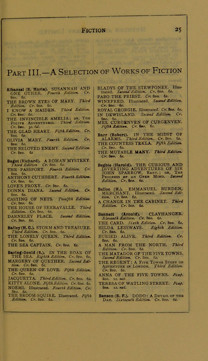 Part III—A Selection of Works of Fiction Albaneil (B. Mari»). SUSANNAH AND ONE OTHER. Fourth Edition. Cr. tvo. 6s. THE BROWN EYES OF MARY. Third Edition. Cr. ivo. 6s. I KNOW A MAIDEN. Third Edition. Cr, iTK). 6s. THE INVINCIBLE AMELIA; or, The Polite Adventuress. Third Edition. Cr. S90. ss. 6d. THE GLAD HE.ART. Fifth Edition. Cr. 8t7£7. 6X» OLIVIA MARY. Fourth Edition. Cr, tvo. 6s. THE BELOVED ENEMY. Second Edition. Cr. &VO. 6s Batfot (Riohard). A ROMAN MYSTERY. Third Edition Cr. Svo. 6s. THE PASSPORT. Fourth Edition. Cr. Svo. 6s. ANTHONY CUTHBERT. Fourth Edition. Cr. Zvo. 6s. LOVE’S PROXY. Cr. Svo. 6s. DONNA DIANA. Second Edition. Cr. Zoo. &r. CASTING OF NETS. Twelfth Edition. Cr. Zvo. 6s. THE HOUSE OF SERRAVALLE. Third Edition. Cr. Zvo. 6s. DARNELEY PLACE. Second Edition. Cr. 800. 6s. Bailey (H.C.). STORM AND TREASURE. Third Edition. Cr. Zvo. 6s. THE LONELY QUEEN. Third Edition. Cr. Zvo. 6s. THE SEA CAPTAIN. Cr. Zvo. 6s. Barlng-Gould (3.). IN THE ROAR OF THE SEA. Eighth Edition. Cr. Zvo. 6j. MARGERY OF QUETHER. Second Edi- tion. Cr. Zvo. 6s. THE QUEEN OF LOVE. Fifth Edition. Cr. Zvo. 6s. JACQUETTA. Third Edition. Cr.Zvo. 6s, KITTY ALONE. Fifth Edition. Cr.Zvo. 6s. NOEMI. Illostrated. Fourth Edition. Cr. Zvo. 6s. THE BROOM-SQUIRE. Illustrated. Fifth Edition. Cr. Zvo. 6s. BLADYS OF THE STEWPONEY. Illus- trated. Second Edition. Cr. Zvo. 6s. PABO THE PRIEST. Cr. Zvo. dj. WINEFRED. Illustrated. Second Edition. Cr. Bvo. 6s. ROYAL GEORGIE. Illustrated. Cr.Zvo. 6s. IN DEWISLAND. Second Edition. Cr. Zvo. 6s. MRS. CURGBNVEN OF CURGENVEN. Fifth Edition. Cr. tvo. 6s. Barr (Robert). IN THE MIDST OF ALARMS. Third Edition. Cr.Zvo. 6s. THE COUNTESS TEKLA. Fifth Edition. Cr. Zvo. 6s. THE MUTABLE MANY. Third Edition. Cr. Zvo. dr. Betfbie (Harold). THE CURIOUS AND DIVERTING ADVENTURES OF SIR JOHN SPARROW, Bart.; or, The Progress or an Open Mind. Second Edition, Cr. Zvo. 6s. Belloc (H.). EMMANUEL BURDEN, MERCHANT. Illustrated. Secosid Edi- tion. Cr, Zvo. 6s. A CHANGE IN THE CABINET. Third Edition. Cr. Zvo. 6s. Bennett (Arnold). CLAYHANGER. Eleventh Edition. Cr. Zvo. 6s. THE CARD. Sixth Edition. Cr. Zvo. 6s. HILDA LESSWAYS. Eighth Edition. Cr. Zvo. 6s. BURIED ALIVE. Third Edition. Cr. 8t>i7. dr. A MAN FROM THE NORTH. Third Edition. Cr. Zvo, 6s. THE MATADOR OF THE FIVE TOWNS. Second Edition, Cr. Zvo, fir. THE REGENT : A Five Towns Story of Adventure in London. Third Edition. Cr. Zvo. dr. ANNA OF THE FIVE TOWNS. Fca/. Zvo. IS. net. TERESA OF WATLING STREET. Fcaf>. Zvo. IS. net. Benson (E. P.). DODO: A Detail of the Day. Sixteenth Edition. Cr. Zvo. dr.