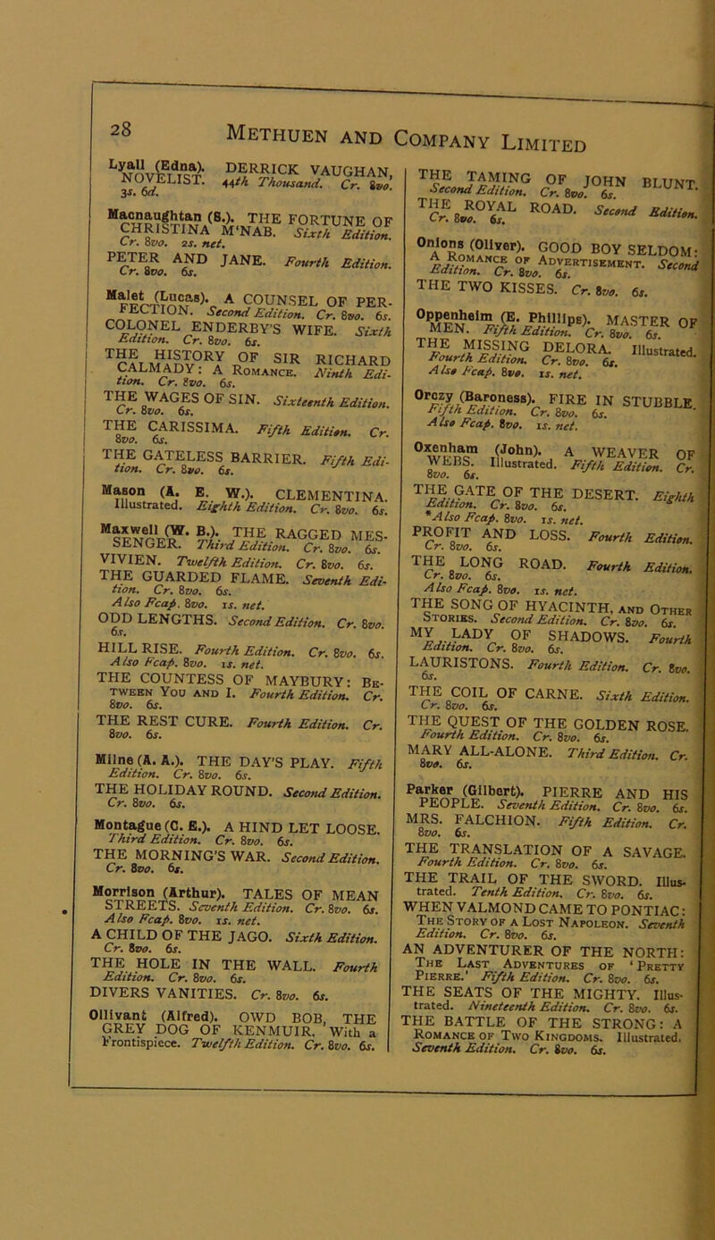 VAUGHAN. NOVELIST, ^^tk Thousami. Cr. %vo 3S. oa. (8^. the fortune of CHRISTINA M'NAB. SUeA EdiHon Cr. Qvo. 2s, net, JANE. Fourth Edition. C r. 9V0, os, ^ COUNSEL OF PER- FECTION. Second Edition, Cr, Zvo, 6^. ENDERBY'S wife. Sixth ^ Edition, Cr, Zvo, 6s. I ™ALMADV°^I RICHARD I CALMADY. A Romance. JVinth Edi- tion, Cr. Zzfo. 6s. •^'•^*''^'4 Edition. (^RISSIMA. Fifth Edition. Cr. THE GATELESS BARRIER. Fifth Edi- tion, Cr, Zvo, 6s. Mason (A. B. W.). CLEMENTINA. Illustrated. Efhth Edition. Cr. ivo. 6s. sIn^CF^’ -LAGGED MES. SENGER. rhtrd Edition. Cr. 8vo. 6s. VIVIEN. Fiuefth Edition. Cr. Sz/o. 6s. THE GUARDED FLAME. Seventh Edi- tion. Cr. 8vo. 6s. A iso Fcap. 8vo. is. net. ODD LENGTHS. Second Edition. Cr. 8vo. 6s. HILL RISE. Fourth Edition. Cr. 8vo. 6s. Also Ecap. Zvo, is. net. THE COUNTESS OF MAYBURY: Be- tween You AND I. Fourth Edition. Cr. 8vo. 6s. THE REST CURE. Fourth Edition. Cr. 8vo. 6s. Milne (A. A.). THE DAY’S PLAY. Fifth Edition, Cr, Zvo, 6s, THE HOLIDAY ROUND. Second Edition. Cr. 8vo. 6s. Montague (C. B.). A HIND LET LOOSE. Third Edition. Cr. 8vo. 6s. THE MORNING’S WAR. Second Edition. Cr, Zvo, Os. Morrison (Arthur). TALES OF MEAN streets. Seventh Edition. Cr. 8vo. 6s. A iso Fcap. Zvo. is. net. ^ CHILD OF THE JAGO. Sixth Edition. Cr. Zvo. 6s. THE HOLE IN THE WALL. Fourth Edition. Cr. Zvo. 6x. DIVERS VANITIES. Cr. Zvo. 6s. Ollivant (Alfred). OWD BOB, THE GREY DOG OF KENMUIR. With a frontispiece. Twelfth Edition. Cr. Zvo. 6s. the TAMING OF JOHN RTTTMt Second Edition. Cr.Zvo.Z BLUNT. road. Secend Edition. ^A^MkcT^- 9°°^ SELDOM: c^. sL the two kisses. Cr. Zvo. 6s. ° MA.STER OF MEN. Fifth Edition. Cr. Zvo. 6s THE MISSING DELORA. Illustrated. Fourth Edition. Cr. Zvo. 6s. A iso F'cap. Zvo. is. net. STUBBLE ■r^JtA Edition, Cr, Zvo, 6s, Also Fcap. Zvo, is, net. ^ WEAVER OF Illustrated. Fifth Edition. Cr. THE CATE OF THE DESERT. Eigiuh Edition. Cr. Zvo. 6s. ^ 'Also Fcap. Zvo. is. net. PROFIT and loss. Fourth Edition. Cr. Zvo. 6j. ^C^8j^°^f road. Fourth Edition. A Iso Fcap. 8tia. ir. net. THE SONG OF HYACINTH, and Other Stories. Second Edition, Cr, Zvo. 6s. 9^ SHADOWS. Fourth Edition. Cr. Zvo. 6s. LAURISTONS. Fourth Edition. Cr. Zvo 6s. THE COIL OF CARNE. Sixth Edition. C r. Zvo. 6r. THE GOLDEN ROSE. Fourth Edition. Cr. Zvo. &r. MARY ALL-ALONE. Third Edition. Cr. Zvo. 6s. PIERRE AND HIS PEOPLE. Seventh Edition. Cr. Zvo. 6s. MRS. FALCHION. Fifth Edition. Cr. Zvo. 6s. TH^E TRANSLATION OF A SAVAGE. Fourth Edition. Cr. Zvo, 6s. THE TRAIL OF THE SWORD. Illus- trated. Tenth Edition. Cr. Zvo. 6s. WHEN VALMOND CAME TO PONTIAC: The Story OF A Lost Napoleon. Seventh Edition, Cr, Zvo, 6j. AN ADVENTURER OF THE NORTH: The Last Adventures of ‘ Pretty Pierre.’ Fifth Edition. Cr. 8cw. 6s. THE SEATS OF THE MIGHTY. Illus- trated. Nineteenth Edition. Cr. 8tw. 6s. THE BATTLE OF THE STRONG: A Romance OF Two Kingdoms. Illustrated. Seventh Edition. Cr. Zvo. 6s.