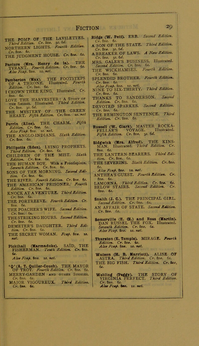 THE POMP OF THE LAVILETIES. Third Edititn. Cr. Svt>. y. M. northern lights. Fourih EdUim. Cr, THE JUDGMENT HOUSE. Cr. 8w. 6s. Pasture (Mrs. Henry de TYRANT. Fourth Edition. Also Fcap. &VO. is. net. la). THE Cr. Svo. 6s. Pemberton (Max). THE FOOTSTEPS OF A THRONE. Illustrated. Fourth Edition. Cr. %vo. 6j. I CROWN THEE KING. Illustrated. Cr. %vo. 6s. LOVE THE HARVESTER: A Story of THE Shires. Illustrated. Third Edition. Cr. Svo. 3S. 6d. THE MYSTERY OF THE GREEN HEART. Fi/th Edition. Cr. ivo. 3S. net Perrin (Alice). THE CHARM. Fi/th Edition. Cr. Zvo. 6s. A Iso Fcap. Zvo. IS. net. THE ANGLO-INDIANS. Sixth Edition. Cr. Zvo. 6s. Phillpotts (Eden). LYING PROPHETS. Third Edition. Cr. Zvo. 6j. CHILDREN OF THE MIST. Sixth Edition. Cr. Zvo. 6s. THE HUMAN BOY. With a Frontispiece. Seventh Edition. Cr. Zvo. 6s. SONS OF THE MORNING. Second Edi- tion. Cr. Zvo. 6s. THE RIVER. Fourth Edition. Cr. Zvo. 6s. THE AMERICAN PRISONER. Fourth Edition. Cr. Zvo. 6s. KNOCK AT A VENTURE. Third Edition. Cr. Zvo. 6s. THE PORTREEVE. Fourth Edition. Cr. Zvo. 6s. THE POACHER’S WIFE. Second Edition. Cr. Zvo. 6s. THE STRIKING HOURS. Second Edition. Cr. Svo. 6s. DEMETER’S DAUGHTER. Third Edi- tion. Cr. Zvo. 6s. THE SECRET WOMAN. Fcap. Zvo. is. net. Plckthall (Marmaduke). SAID, THE FISHERMAN. Tenth Edition. Cr. Zvo. 6e. Also Fcap. Svo. is. net. ‘0’(A. T. Quiller-Couoh). THE MAYOR OF TROY. Fourth Edition. Cr. Zvo. 6s. MERRY-GARDEN and other Stories. Cr. Zvo. 6s. MAJOR VIGOUREUX. Third Edition. Cr. 8»». 6s. Ridge (W. Pett). ERB. Second Edition. Cr. Svo. 6s. A SON OF THE STATE. Third Edition. Cr. Zvo. 3r. 6d. A BREAKER OF LAWS. A New Edition. Cr. Zvo. 3J. 6d. MRS. GALER’S BUSINESS. Illustrated. Second Edition. Cr. Zvo. 6s. THE WICKHAMSES. Fourth Edition. Cr. Svo. 6s. SPLENDID BROTHER. Fourth Edition. Cr. Svo. 6s. Also Fcap. Zvo. is.net. NINE TO SIX-THIRTYi Third Edition. Cr. Zvo. 6s. THANKS TO SANDERSON. Second Edition. Cr. Zvo. 6s. DEVOTED SPARKES. Second Edition. Cr. Zvo. 6s. THE REMINGTON SENTENCE. Third Edition. Cr. Svo. 6s. Russell (W. Clark). MASTER ROCKA- FELLAR’S VOYAGE. Illustrated. Fifth Edition. Cr. Svo. y. 6d. Sldgwlck (Mrs. Alfred). THE KINS- MAN. Illustrated. Third Edition. Cr. Zvo. 6s. THE LANTERN-BEARERS. Third Edi- tion. Cr. Zvo. 6s. THE SEVERINS. Sixth Edition. Cr. Zvo. 6s. A Iso Fcap. Zvo. is. net. ANTHEA’S GUEST. Fourth Edition. Cr. Svo. 6s. LAMORNA. Third Edition. Cr. Zvo. 6s. BELOW STAIRS. Second Edition. Cr. Zvo. 6s. Snaith (J. C.). THE PRINCIPAL GIRL. Second Edition. Cr. Svo. 6s. AN AFFAIR OF STATE. Second Edition. Cr. Zvo. 6s. Somerville (E. CE.) and Ross (Martin). DAN RUSSEL THE FOX. Illustrated. Seventh Edition. Cr. Zvo. 6s. A Iso Fcap. Zvo. is. net. Thurston (E. Temple). MIRAGE. Fourth Edition. Cr. Svo. 6s. Also Fcap. Zvo. is. net. Watson (H. B. Marriott). ALISE OF ASTRA. Third Edition. Cr. Svo. 6s. THE BIG FISH. Third Edition. Cr. Svo, 6s. Webllng (Peggy). THE STORY OF VIRGINIA PERFECT. Third Edition. Cr. Zvo. 6s. Aloe Fcap. tmo. is. net.