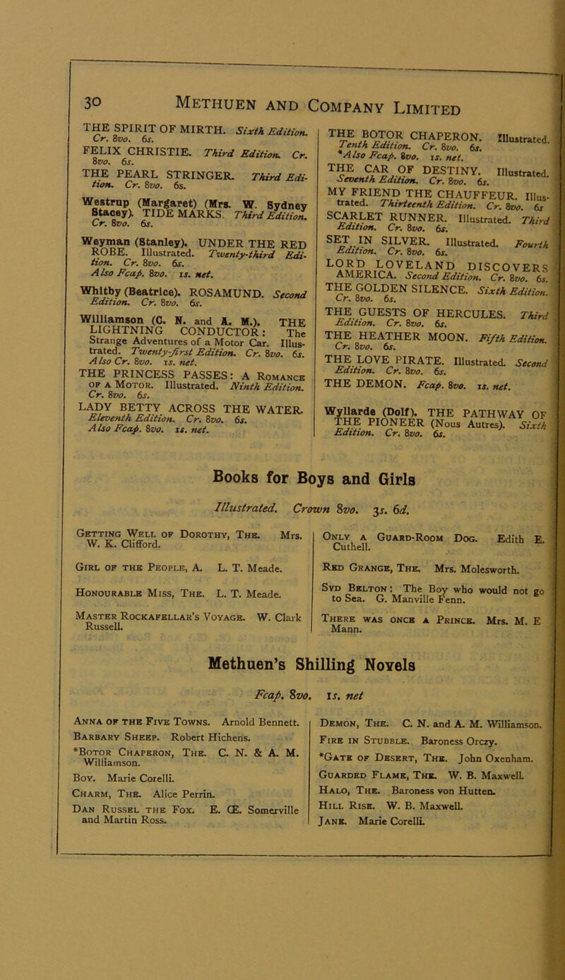 THE SPIRIT OF MIRTH. Sixth Edition. Cr. wo. &r. FELIX CHRISTIE. Third Edition. Cr. ovo. 6s. THE PEARL STRINGER. Third Edi- tion. Cr, Svo. 6s. Westrnp (Margaret) (Mrs. W. Sydney B^taoey). TIDEMARKS. Third Edition. Cr. Zvo, 6s. (Stanley). UNDER THE RED ROBE. Illustrated. Twenty-third Edi- tion. Cr. Svo. 6s, A Iso Fcap. Zvo. is, net, Whitby (Beatrice). ROSAMUND. Second Edition. Cr. ^vo. dr. Wllliameon (C. N. and A. M.). THE LIGHTNING CONDUCTOR: The Strange Adventures of a Motor Car. Illus- trated. Twenty-Jirst Edition. Cr. Svo. 6s. A Iso Cr. Svo. IS. net. THE PRINCESS PASSES: A Romance OF A Motor. Illustrated. Ninth Edition. Cr. ivo. 6s. LADY BETTY ACROSS THE WATER. Eleventh Edition. Cr. Zvo. 6s. A Iso Fcaj). Svo. is. net. CHAPERON. Illustrated. Tenth Edition, Cr. Svo. 6/. *Also Fcap, Svo. is, net. destiny. Illustrated. Seventh Edition. Cr. Svo. 6s. MY FRIEND THE CHAUFFEUR. Illus- trated. Thirteenth Edition. Cr. Svo. 6s SCARLET RUNNER. Illustrated. Third Edition. Cr. Sw. 6s. SILVER. Illustrated. Fourth Edition. Cr. Svo. 6s. LORD LOVELAND DISCOVERS AMERICA. Second Edition. Cr.Svo ^ THE GOLDEN SILENCE. Sixth Edition. Cr. Svo. 6s. THE GUESTS OF HERCULES. Third Edition. Cr. Svo, 6s. THE HEATHER MOON. Fifth Edition. Cr. Svo. 6s. TM LOVE PIRATE. Illustrated. Second Edition, Cr. Svo. 6s, THE DEMON. Fcap. Svo, is. net, Wyllarde (Dolf). THE PATHWAY OF THE PIONEER (Nous Autres). Sixth Edition, Cr, Svo. dr. Books for Boys and Girls Illustrated. Crown %vo. 3j. (sd. Getting Well op Dorothy, The. Mrs. W. K. Cliflford. Girl of the People, A. L. T. Meade. Honourable Miss, The. L. T. Meade. Master Rockafellar’s Voyage. W. Clark Russell. Methuen’s Shilling Novels Fcap. %vo, IJ. net Only a Guard-Room Dog. Edith E Cuthell. Red Grange, The. Mrs. Molesworth. Syd Belton : The Boy who would not go to Sea. G. Manville Fenn. There was once a Prince. Mrs. M. E Mann. Anna of the Five Towns. Arnold Bennett. Barbary Sheep. Robert Hichens. *Boto_r Chaperon, The. C N. & A. M. Williamson. Boy. Marie Corelli. Charm, The. Alice Perrin. Dan Russel the Fox. E. CE. Somerville and Martin Ross. Demon, The. C. N. and A. M. Williamson. Fire in Stubble. Baroness Orczy. •Gate of Desert, The. John Oxenham. Guarded Flame, The. W. B. Maxwell Halo, The. Baroness von Hutten. Hill Rise. W. B. Maxwell Jane. Marie CorellL