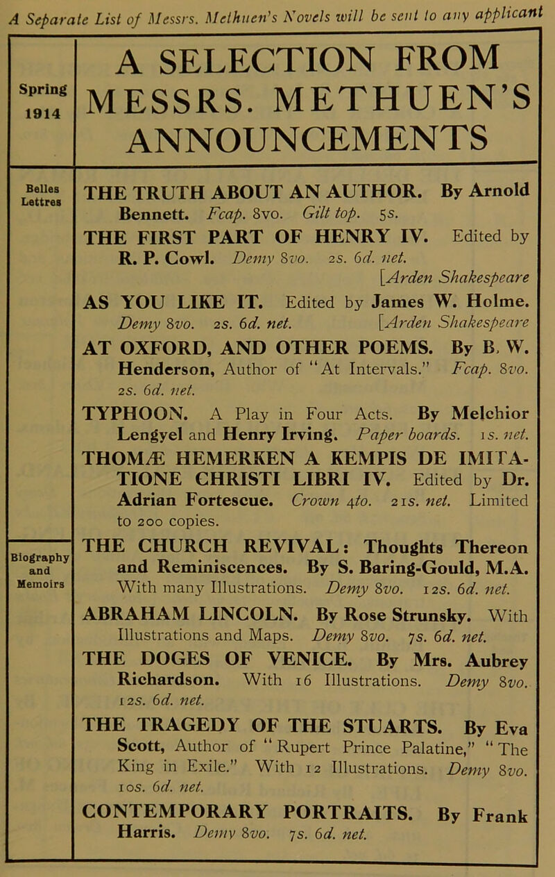 A Separate List of Messrs. Methuen’s Kovels will be sent to any applicant Spring 1914 A SELECTION FROM MESSRS. METHUEN’S ANNOUNCEM ENTS Belles Lettres THE TRUTH ABOUT AN AUTHOR. By Arnold Bennett. Fcap. 8vo. Gilt top. 5s. THE FIRST PART OF HENRY IV. Edited by R. P. Cowl. Demy Zvo. 2s. 6d. net. \Arden Shakespeare AS YOU LIKE IT. Edited by James W. Holme. Demy 8vo. 2s. 6d. net. [Arden Shakespeare AT OXFORD, AND OTHER POEMS. By B, VV. Henderson, Author of “At Intervals.” Fcap. 8vo. 2S. 6d. net. TYPHOON. A Play in Four Acts. By Melchior Lengyel and Henry Irving. Paperboards, is.net. THOM.E HEMERKEN A KEMPIS DE IMITA- TIONE CHRISTI LIBRI IV. Edited by Dr. Adrian Fortescue. Crown \to. 21s. net. Limited to 200 copies. THE CHURCH REVIVAL: Thoughts Thereon and Reminiscences. By S. Baring-Gould, M.A. With manj'^ Illustrations. Demy 8vo. 12s. 6d. net. ABRAHAM LINCOLN. By Rose Strunsky. With Illustrations and Maps. Demy 8vo. 7s. 6d. net. THE DOGES OF VENICE. By Mrs. Aubrey Richardson. With 16 Illustrations. Demy 8vo. I2S. bd. net. THE TRAGEDY OF THE STUARTS. By Eva Scott, Author of “ Rupert Prince Palatine,” “ The King in Exile.” With 12 Illustrations. Demy 8vo. I os. bd. net. CONTEMPORARY PORTRAITS. By Frank Harris. Demy 8vo. 7s. 6d. net. Biography and Memoirs