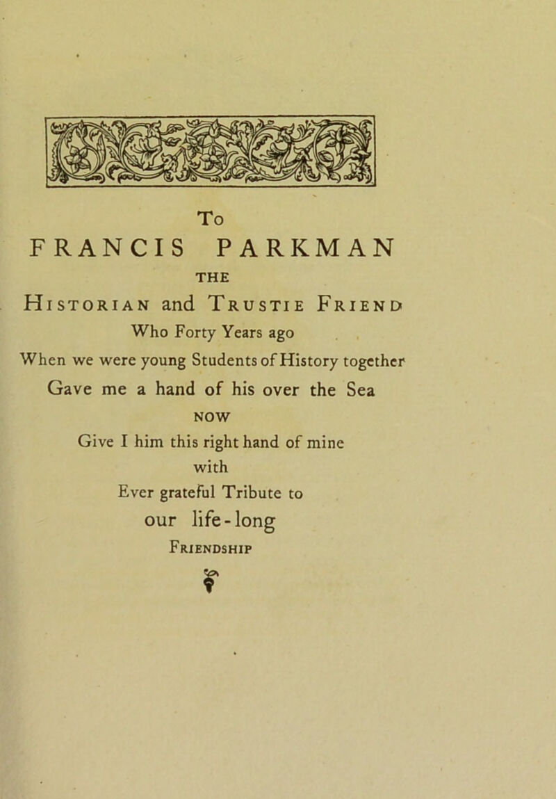 To FRANCIS PARKMAN THE Historian and Trustie Friend Who Forty Years ago When we were young Students of History together Gave me a hand of his over the Sea NOW Give I him this right hand of mine with Ever grateful Tribute to our life-long Friendship