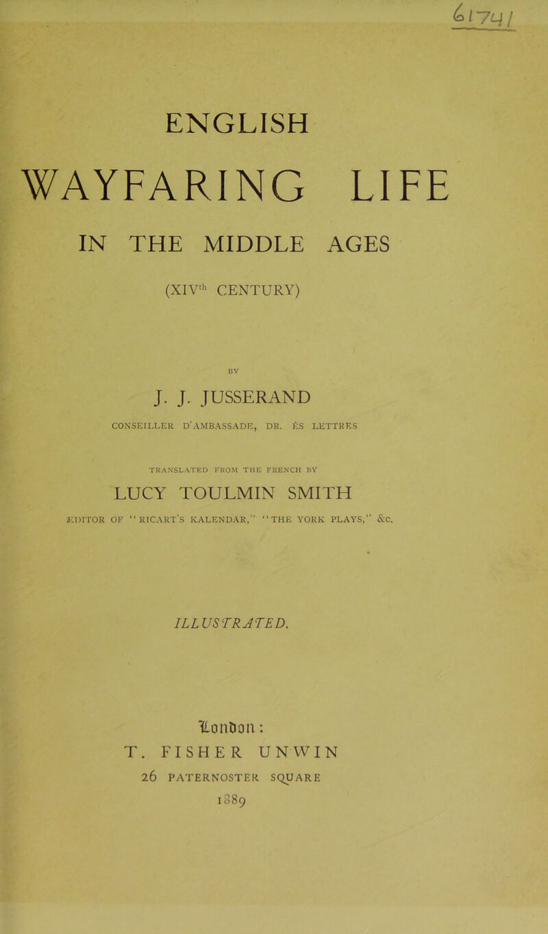 ENGLISH WAYFARING LIFE IN THE MIDDLE AGES (XlV'h CENTURY) ÜY J. J. JUSSERAND CONSEILLER D’AMBASSADE, DR. l’;S LETTRES TRANSL.\TED FROM THE FREXCH BY LUCY TOULMIN SMITH «CDITOR OF RICAUT'S KALENDAR,’’ THE YORK PLAYS,” &C. ILLUSTRJTED. Uonîiûn : T. FISHER UNWIN 26 PATERNOSTER SQUARE