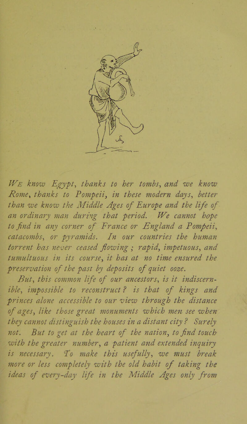 JVe know Egypte thanks to her tombs, and we know Rome, thanks to Pompeii, in these modem days, better than ‘we know the Middle Ages of Europe and the life of an ordinary man during that period. We cannot hope to find in any corner of France or England a Pompeii, catacombs, or pyramids. In our countries the human torrent has never ceased floiving ; rapid, impetuous, and tumultuous in its course, it has at no time ensured the préservation of the past by deposits of quiet ooze. But, this connnon life of our ancestors, is it indiscern- ible, impossible to reconstruct ? is that of kings and princes alone accessible to our view through the distance of âges, like those great monuments which men see when they cannot distinguish the houses in a distant city ? Surely not. But to get at the heart of the nation, to find touch with the greater number, a patient and extended inquiry is necessary. Po make this usefully, we must break more or less completely with the old habit of taking the ideas of every-day life in the Middle Ages only from