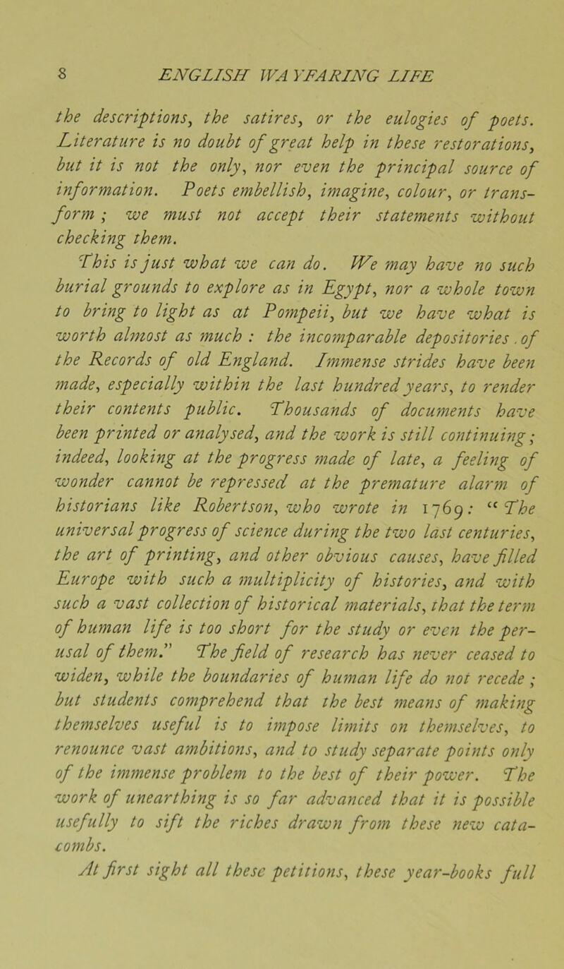 the descriptions, the satires, or the eulogies of poets. Literature is no doubt of great help in the se restorations, but it is not the only, nor even the principal source of information. Poets embellish, imagine, colour, or trans- form ; we must not accept their statements without checking them. ■this is just what we can do. We may hâve no such burial grounds to explore as in Egypt, nor a whole town to bring to light as at Pompeii, but we hâve what is worth almost as much : the incomparable depositories. of the Records of old England. Immense strides hâve been made, especially within the last hundredyears, to render their contents public. Phousands of documents hâve been printed or analysed, and the work is still continuhg ; indeed, looking at the progress made of late, a feeling of wonder cannot be repressed at the prématuré alarm of historians like Robertson, who wrote in 1769: Phe universal progress of science during the two last centuries, the art of printing, and other obvious causes, hâve filled Europe with such a multiplicity of historiés, and with such a vast collection of historical materials, that the term of human life is too short for the study or even the per- usal of them'' Phe field of research has never ceased to widen, while the boundaries of human life do not recede ; but students comprehend that the best means of making themselves useful is to impose limits on themselves, to renounce vast ambitions, and to study separate points only of the immense problem to the best of their power. Phe work of unearthing is so far advanced that it is possible usefully to sift the riches drawn from these new cata- combs. At first sight ail these pétitions, these year-books full