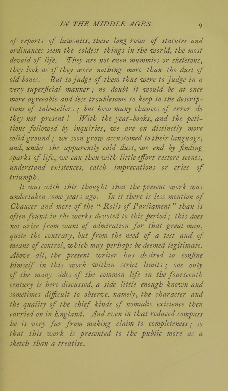 IN THE MIDDLE AGES. of reports of lawsuits, these long rows of statutes and ordinances seeni the coldest things in the world, the most devoid of life. They are not even mummies or skeletons, they look as if they were nothing more than the dust of old bones. But to judge of them thus were to judge in a very superficial manner ; no doubt it would be at once more agreeable and less troublesome to keep to the descrip- tions of tale-tellers ; but how many chances of error do they not présent ! JVith the year-books^ and the péti- tions followed by inquiries^ we are on distinctly more solid ground ; we soon grozu accustomed to their language, and, under the apparently cold dust, we end by finding sparks of life, we can then with Utile effort restore scenes, understand existences, catch imprécations or cries of triumph. It was with this thought that the présent work was undertaken some years ago. In it there is less mention of Chaucer and more of the “ Rolls of Parliament ” than is often found in the Works dévoted to this period ; this does not arise from want of admiration for ihat great man, quite the contrary, but from the need of a test and of means of control, which may perhaps be deemed legitimate. Above ail, the présent writer has desired to confine himself in this work within strict limits ; one only of the many sides of the common life in the fourteenth century is here discussed, a side Utile enough known and sometimes difficult to observe, namely, the char acier and the quality of the chief kinds of nomadic existence then carried on in England. And even in that reduced compass he is very far from making daim to completeness ; so that this work is presented to the public more as a sketch than a treatise.