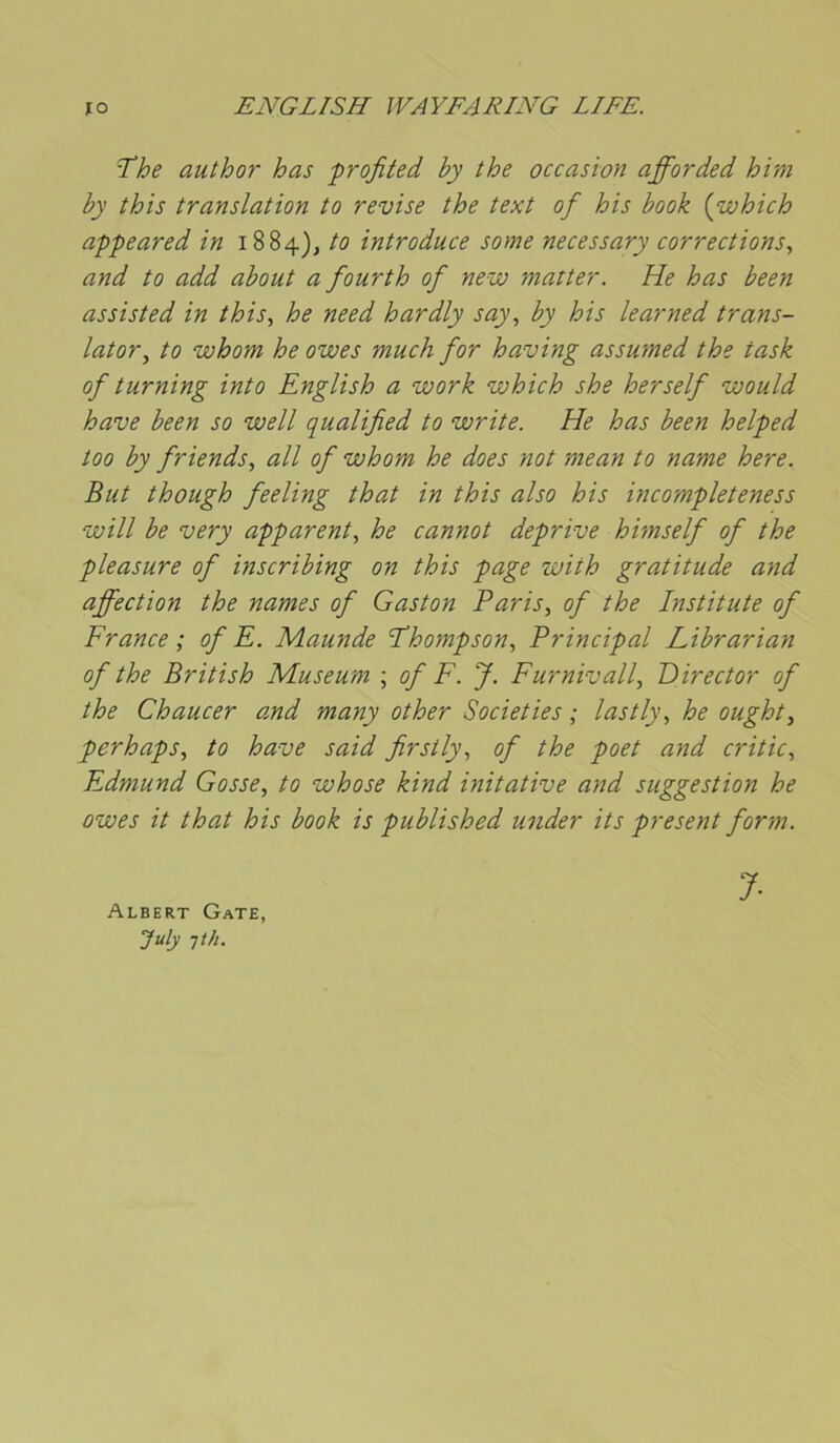 The author has frofited by the occasion afforded him by this translation to revise the text of his book {which appeared in i884)j to introduce some necessary corrections, and to add about a fourth of new matter. He has been assisted in this, he need hardly say, by his learned trans- later, to whom he owes much for having assumed the task of turning into English a work which she herself would hâve been so well qualified to write. He has been helped too by friends, ail of whom he does not mean to name here. But though feeling that in this also his incompleteness will be very apparent, he cannot deprive himself of the pleasure of inscribing on this page with gratitude and affection the names of Gaston Paris, of the Institute of France; of E. Maunde Thompson, Principal Librarian of the British Muséum ; of F. J. Furnivall, Director of the Chaucer and many other Societies ; lastly, he ought, perhaps, to hâve said firstly, of the poet and critic, Edmund Gosse, to whose kind initative and suggestion he owes it that his book is published under its présent for'm. Albert Gâte, July Tt/i. 7-