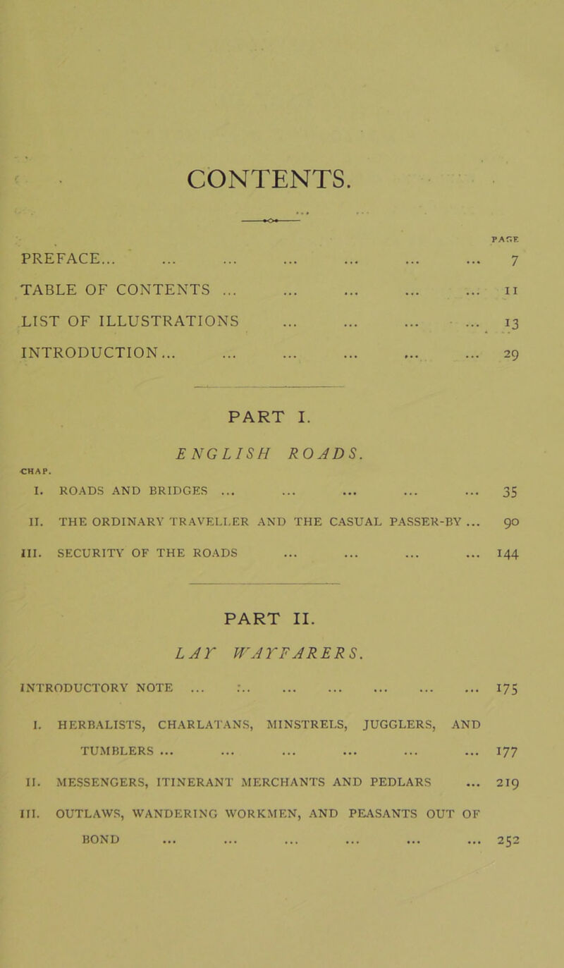 CONTENTS PREFACE... TABLE OF CONTENTS ... LIST OF ILLUSTRATIONS INTRODUCTION... PAÎÎE 7 II 13 29 PART I. ENGLISH ROJDS. CHAP. I. RO.-XDS AND BRIDGES ... ... ... ... ... 35 II. THE ORDIN.ARY TR.AVEI.I.ER AND THE CASUAL PASSER-BY ... 90 ni. SECURITY OF THE ROADS ... ... ... ... 144 PART II. LJr W'JTFJRERS. INTRODUCTORY NOTE ... .' 175 I. HERBALISTS, CHARLATANS, MINSTRELS, JUGGLERS, AND TUMBLERS ... ... ... ... ... ... 177 II. MESSENGERS, ITINERANT .MERCHANTS AND PEDLARS ... 219 III. OUTLAWS, WANDERING WORKMEN, AND PEASANTS OUT OF ... 252 BOND