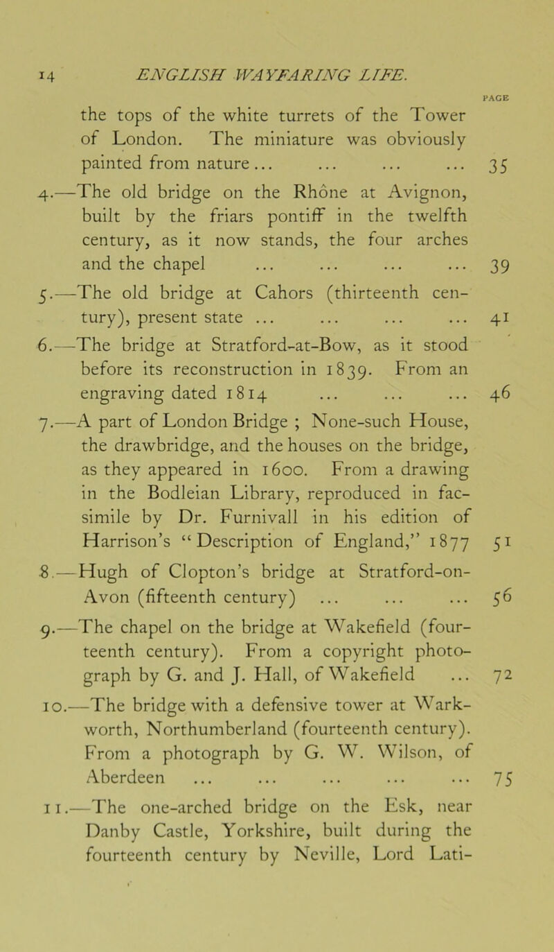 the tops of the white turrets of the Tower of London. The miniature was obviously painted froni nature ... 4. —The old bridge on the Rhône at Avignon, built by the friars pontifF in the twelfth century, as it now stands, the four arches and the chapel 5. -—^The old bridge at Cahors (thirteenth cen- tury), présent State ... 6. —The bridge at Stratford-at-Bow, as it stood before its reconstruction in 1839. Froni an engraving dated 1814 7. —A part of London Bridge ; None-such House, the drawbridge, and the houses on the bridge, as they appeared in 1600. From a drawing in the Bodleian Library, reproduced in fac- similé by Dr. Furnivall in his édition of Harrison’s “Description of England,” 1877 5. — Hugh of Clopton’s bridge at Stratford-on- Avon (fifteenth century) 9. —The chapel on the bridge at Wakefield (four- teenth century). From a copyright photo- graph by G. and J. Hall, of Wakefield 10. —The bridge with a défensive tower at Wark- worth, Northumberland (fourteenth century). From a photograph by G. W. Wilson, of Aberdeen 11. —The one-arched bridge on the Esk, near Danby Castle, Yorkshire, built during the fourteenth century by Neville, Lord Lati- PAGE 35 39 41 46 51 56 72 75