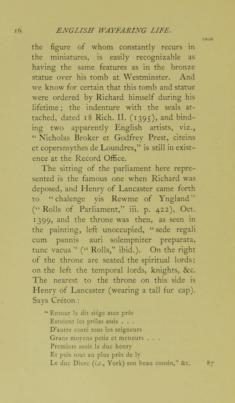 l'Ali E the figure of whom constantly recurs in the miniatures, is easily recognizable as having the same features as in the bronze statue over his tomb at Westminster. And we know for certain that this tomb and statue were ordered by Richard himself during his Jifetime ; the indenture with the seals at- tached, dated i8 Rich. II. (1395), and bind- ing two apparently English artists, viz., “ Nicholas Broker et Godfrey Prest, citeins et copersmythes de Loundres,” is still in exist- ence at the Record Office. The sitting of the parliament here repre- sented is the famous one when Richard was deposed, and Henry of Lancaster came forth to “ chalenge yis Rewme of Yngland” (“ Rolls of Parliament,” iii. p. 422), Oct. 1399, and the throne was then, as seen in the painting, left unoccupied, “ sede regali cum pannis auri solempniter preparata, tune vacua ” (“ Rolls,” ibid.). On the right of the throne are seated the spiritual lords; on the left the temporal lords, knights, &c. The nearest to the throne on this side is Henry of Lancaster (wearing a tall fur cap). Says Créton : “ Entour le dit siège asez près Estoient les prclas assis . . . D’autre costc tous les seigneurs Grans moyens petiz et meneurs . . . Premiers seoit le duc henry Et puis tout au plus près de ly Le duc Diorc (/.r., York) son beau cousin,” &:c. 87