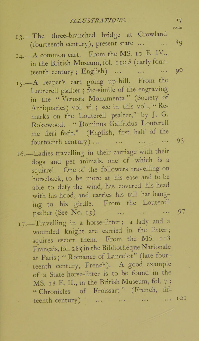 PAGE 13. The three-branched bridge at Crowland (fourteenth century), présent State 89 14. —A comnion cart. From the MS. 10 E. 1\ in the British Muséum, fol. \iob (early four- teenth century ; English) ... ... • • • 9^ 13.—A reaper’s cart going up-hill. From the Louterell psalter ; fac-similé of the engraving in the “ Vetusta Monunienta ” (Society of Antiquaries) vol. vi. ; see in this vol., “ Re- marks on the Louterell psalter, by J. G. Rokewood. “ Dominus Galfridus Louterell me fieri fecit.” (English, first half of the fourteenth century) ... ... ••• 93 16. —Ladies travelling in their carriage with their dogs and pet animais, one of which is a squirrel. One of the followers travelling on horseback, to be more at his ease and to be able to defy the wind, has covered his head with his hood, and carries his tall hat hang- ing to his girdle. From the Louterell psalter (See No. 15) ... ... ••• 97 17. —Travelling in a horse-litter ; a lady and a wounded knight are carried in the litter ; squires escort them. From the MS. 118 Français, fol. 28 5 in the Bibliothèque Nationale at Paris; “Romance of Lancelot” (late four- teenth century, French). A good example of a State horse-litter is to be found in the MS. 18 E. IL, in the British Muséum, fol. 7 ; “ Chronicles of Froissart ” (French, fif- teenth century) ... ••• ... 101