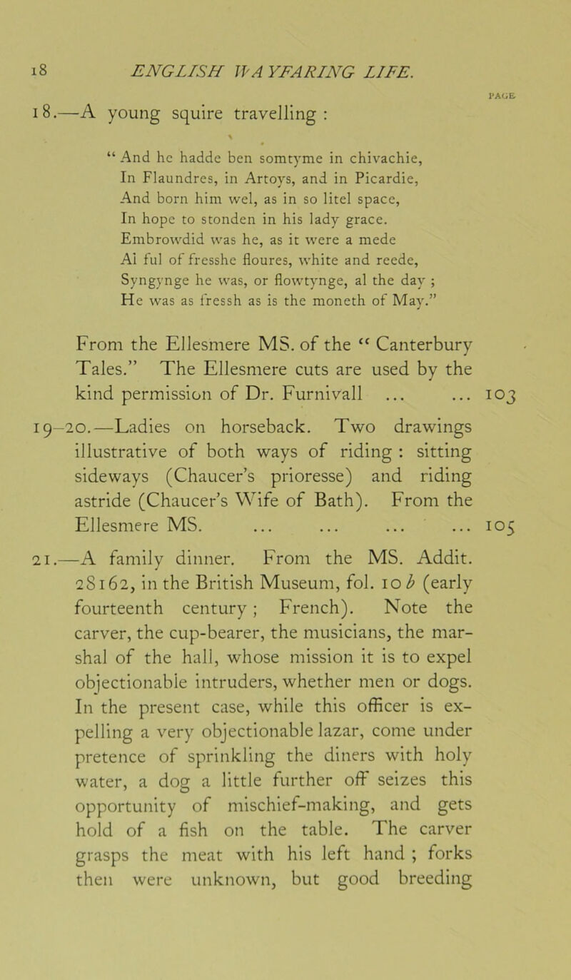 i8.—A young squire travelling: “ And he hadde ben somtyme in chivachie, In Flaundres, in Artoys, and in Picardie, And born him wel, as in so litel space, In hope to stonden in his lady grâce. Embrowdid was he, as ic were a mede Ai fui of fresshe fleures, vvhite and reede, Syngynge he was, or flo\vtynge, al the day ; He was as i'ressh as is the moneth of May.” From the Ellesmere MS. of the “ Canterbury Taies.” The Ellesmere cuts are used by the kind permission of Dr. Furnivall 19-20.—Ladies on horseback. Two drawings illustrative of both ways of riding : sitting sideways (Chaucer’s prioresse) and riding astride (Chaucer’s Wife of Bath). From the Ellesmere MS. 21.—A family dinner, From the MS. Addit. 28162, in the British Muséum, fol. 10^ (early fourteenth century ; French). Note the carver, the cup-bearer, the musicians, the mar- shal of the hall, whose mission it is to expel objectionabie intruders, whether men or dogs. In the présent case, while this officer is ex- pelling a very objectionabie lazar, corne under pretence of sprinkling the diners with holy water, a dog a little further off seizes this opportunity of mischief-making, and gets hold of a fish on the table. The carver grasps the méat with his left hand ; forks then were unknown, but good breeding PAGE 103 105