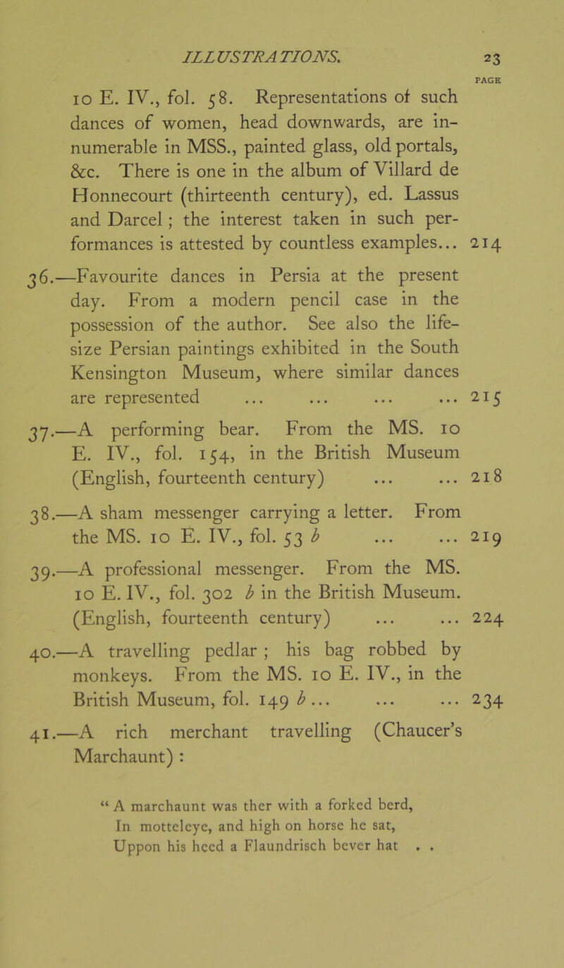 10 E. IV., fol. 58. Représentations of such dances of women, head downwards, are in- numerable in MSS., painted glass, old portais, &c. There is one in the album of Villard de Honnecourt (thirteenth century), ed. Lassus and Darcel ; the interest taken in such per- formances is attested by countless examples... 36.—Favourite dances in Persia at the présent day. From a modem pencil case in the possession of the author. See also the life- size Persian paintings exhibited in the South Kensington Muséum, where similar dances are represented 3*7.—A performing bear. From the MS. 10 E. IV., fol. 154, in the British Muséum (English, fourteenth century) 38. —A sham messenger carrying a letter. From the MS. 10 E. IV., fol. 53 39. —A professional messenger. From the MS. 10 E. IV., fol. 302 b in the British Muséum. (English, fourteenth century) 40. —A travelling pedlar ; his bag robbed by monkeys. From the MS. 10 E. IV., in the British Muséum, fol. 149 b ... 41. —A rich merchant travelling (Chaucer’s Marchaunt) : PAGE 214 215 218 219 224 234 “ A marchaunt was ther with a forkcd berd. In mottclcyc, and high on horsc hc sat, Uppon his hccd a Flaundrisch bcvcr hat , ,