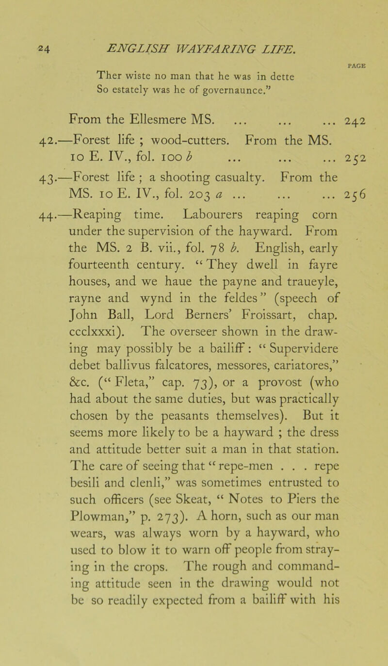 PAGE Ther wiste no man that he was in dette So estately was he of governaunce.” From the Ellesmere MS. ... ... ... 242 42. —Forest life ; wood-cutters. From the MS. 10 E. IV., fol. 100 ^ ... ... ... 252 43. —Forest life ; a shooting casualty. From the MS. 10 E. IV., fol. 203 a ... ... ... 256 44. —Reaping time. Labourers reaping corn under the supervision of the hayward. From the MS. 2 B. vii., fol. 78 English, early fourteenth century. “ They dwell in fayre houses, and we haue the payne and traueyle, rayne and wynd in the feldes” (speech of John Bail, Lord Berners’ Froissart, chap. ccclxxxi). The overseer shown in the draw- ing may possibly be a bailiff ; “ Supervidere debet ballivus falcatores, messores, cariatores,” &c. (“ Fleta,” cap. 73), or a provost (who had about the same duties, but was practically chosen by the peasants themselves). But it seems more likely to be a hayward ; the dress and attitude better suit a man in that station. The care of seeing that “ repe-men . . . repe besili and clenli,” was sometimes entrusted to such officers (see Skeat, “ Notes to Tiers the Plowman,” p. 273). A horn, such as our man wears, was always worn by a hayward, who used to blow it to warn off people from stray- ing in the crops. The rough and command- ing attitude seen in the drawing would not be so readily expected from a bailiff with his