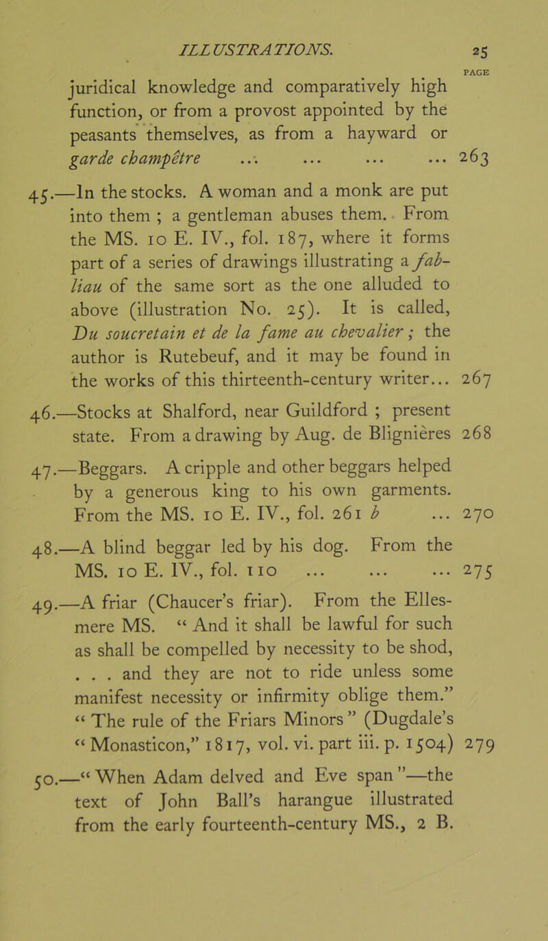 PAGE juridical knowledge and comparatively high function, or from a provost appolnted by the peasants themselves, as from a hayward or garde champêtre ... ... ... ... 263 45. —In the stocks. A woman and a monk are put into them ; a gentleman abuses them. From the MS. 10 E. IV., fol. 187, where it forms part of a sériés of drawings illustrating a fab- liau of the same sort as the one alluded to above (illustration No. 25). It is called, Du soucretain et de la famé au chevalier ; the author is Rutebeuf, and it may be found in the Works of this thirteenth-century writer... 267 46. —Stocks at Shalford, near Guildford ; présent State. From a drawing by Aug. de Blignières 268 4-7,—Beggars. A cripple and other beggars helped by a générons king to his own garments. From the MS. 10 E. IV., fol. 261 b ... 270 48. —A blind beggar led by his dog. From the MS. 10 E. IV., fol. iio 275 49. —A friar (Chaucer’s friar). From the Elles- mere MS. “ And it shall be lawful for such as shall be compelled by necessity to be shod, . . . and they are not to ride unless some manifest necessity or infirmity oblige them.” “ The rule of the Friars Minors ” (Dugdale’s “ Monasticon,” 1817, vol. vi. part iii. p. 1504) 279 50. —“ When Adam delved and Eve span ”—the text of John Ball’s harangue illustrated from the early fourteenth-century MS., 2 B.