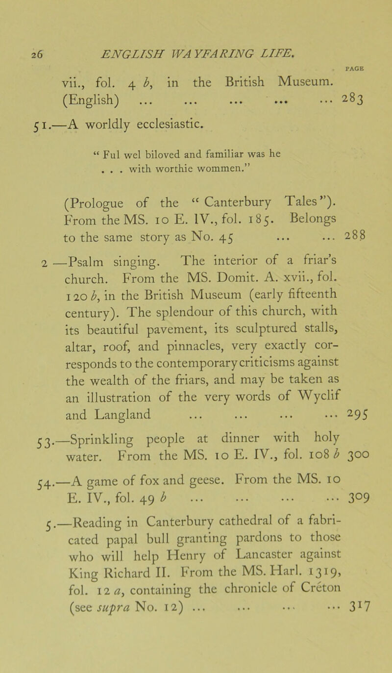 PAGE vii., fol. 4 in the British Muséum. (English) ... ... ... ... ••• 283 51.—A worldly ecclesiastic. “ Fui wel biloved and familiar was he . . . with worthie wommen.” (Prologue of the “ Canterbury Taies”). From the MS. 10 E. IV., fol. 185. Belongs to the same story as No. 45 ... ... 288 2 —Psalm singing. The interior of a friar’s church. From the MS. Domit. A. xvii., fol. 120 i-, in the British Muséum (early fifteenth century). The splendour of this church, with its beautiful pavement, its sculptured stalls, altar, roof, and pinnacles, very exactly cor- responds to the contemporarycriticisms against the wealth of the friars, and may be taken as an illustration of the very words of Wyclif and Langland ... ... ... ••• 295 ^2.—Sprinkling people at dinner with holy water. From the MS. 10 E. IV., fol. 108 300 54.—A game of fox and geese. From the MS. 10 E. IV., fol. 49 ^ 309 £.—Reading in Canterbury cathédral of a fabri- cated papal bull granting pardons to those who will help Henry of Lancaster against King Richard II. From the MS. Harl. I3i9> fol. I2Æ, containing the chronicle of Créton (see No. 12) ... ... •••3^7